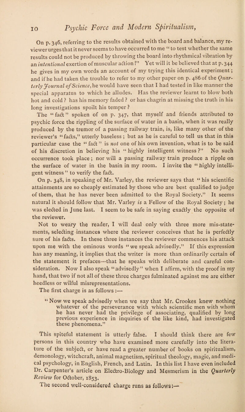 On p. 346, referring to the results obtained with the board and balance, my re¬ viewer urges that it never seems to have occurred tome “to test whether the same results could not be produced by throwing the board into rhythmical vibration by an intentional exertion of muscular action !” Yet will it be believed that at p. 344 he gives in my own words an account of my trying this identical experiment; and if he had taken the trouble to refer to my other paper on p. 486 of the Quar¬ terly Journal of Science,he would have seen that I had tested in like manner the special apparatus to which he alludes. Has the reviewer learnt to blow both hot and cold ? has his memory faded ? or has chagrin at missing the truth in his long investigations spoilt his temper ? The “ fad ” spoken of on p. 347, that myself and friends attributed to psychic force the rippling of the surface of water in a basin, when it was really produced by the tremor of a passing railway train, is, like many other of the reviewer’s “fads,” utterly baseless ; but as he is careful to tell us that in this particular case the “ fad ” is not one of his own invention, what is to be said of his discretion in believing his “ highly intelligent witness ?” No such occurrence took place ; nor will a passing railway train produce a ripple on the surface of water in the basin in my room. I invite the “ highly intelli¬ gent witness ” to verify the fad. On p. 348, in speaking of Mr. Varley, the reviewer says that “ his scientific attainments are so cheaply estimated by those who are best qualified to judge of them, that he has never been admitted to the Royal Society.” It seems natural it should follow that Mr. Varley is a Fellow of the Royal Society; he was eleded in June last. I seem to be safe in saying exadly the opposite of the reviewer. Not to weary the reader, I will deal only with three more mis-state¬ ments, seleding instances where the reviewer conceives that he is perfedly sure of his fads. In these three instances the reviewer commences his attack upon me with the ominous words “ we speak advisedly.” If this expression has any meaning, it implies that the writer is more than ordinarily certain of the statement it prefaces—that he speaks with deliberate and careful con¬ sideration. Now I also speak “advisedly” when I affirm, with the proof in my hand, that two if not all of these three charges fulminated against me are either heedless or wilful misrepresentations. The first charge is as follows :— “ Now we speak advisedly when we say that Mr. Crookes knew nothing whatever of the perseverance with which scientific men with whom he has never had the privilege of associating, qualified by long previous experience in inquiries of the like kind, had investigated these phenomena.” This spiteful statement is utterly false. I should think there are few persons in this country who have examined more carefully into the litera¬ ture of the subjed, or have read a greater number of books on spiritualism, demonology, witchcraft, animal magnetism, spiritual theology, magic, and medi¬ cal psychology, in English, French, and Latin. In this list I have even included Dr. Carpenter’s article on Eledro-Biology and Mesmerism in the Quarterly Review for Odober, 1853. The second well-considered charge runs as follows;—