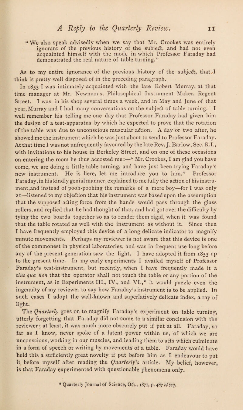 u We also speak advisedly when we say that Mr. Crookes was entirely ignorant of the previous history of the subject, and had not even acquainted himself with the mode in which Professor Faraday had demonstrated the real nature of table turning.” As to my entire ignorance of the previous history of the subjed, that,I think is pretty well disposed of in the preceding paragraph. In 1853 I was intimately acquainted with the late Robert Murray, at that time manager at Mr. Newman’s, Philosophical Instrument Maker, Regent Street. I was in his shop several times a week, and in May and June of that year, Murray and I had many conversations on the subject of table turning. I well remember his telling me one day that Professor Faraday had given him the design of a test-apparatus by which he expeded to prove that the rotation of the table was due to unconscious muscular adion. A day or two after, he showed me the instrument which he was just about to send to Professor Faraday. At that time I was not unfrequently favoured by the late Rev. J. Barlow, Sec. R.I., with invitations to his house in Berkeley Street, and on one of these occasions on entering the room he thus accosted me:—“ Mr. Crookes, I am glad you have come, we are doing a little table turning, and have just been trying Faraday’s new instrument. He is here, let me introduce you to him.” Professor Faraday, in his kindly genial manner, explained to me fully the adion of his instru¬ ment,and instead of pooh-poohing the remarks of a mere boy—for I was only 21—listened to my objedion that his instrument was basedupon the assumption that the supposed ading force from the hands would pass through the glass rollers, and replied that he had thought of that, and had got over the difficulty by tying the two boards together so as to render them rigid, when it was found that the table rotated as well with the instrument as without it. Since then I have frequently employed this device of a long delicate indicator to magnify minute movements. Perhaps my reviewer is not aware that this device is one of the commonest in physical laboratories, and was in frequent use long before any of the present generation saw the light. I have adopted it from 1853 up to the present time. In my early experiments I availed myself of Professor Faraday’s test-instrument, but recently, when I have frequently made it a sine qua non that the operator shall not touch the table or any portion of the instrument, as in Experiments III., IV., and VI.,* it would puzzle even the ingenuity of my reviewer to say how Faraday’s instrument is to be applied. In such cases I adopt the well-known and superlatively delicate index, a ray of light. The Quarterly goes on to magnify Faraday’s experiment on table turning, utterly forgetting that Faraday did not come to a similar conclusion with the reviewer; at least, it was much more obscurely put if put at all. Faraday, so far as I know, never spoke of a latent power within us, of which we are unconscious, working in our muscles, and leading them to afts which culminate in a form of speech or writing by movements of a table. Faraday would have held this a sufficiently great novelty if put before him as I endeavour to put it before myself after reading the Quarterly's article. My belief, however, is that Faraday experimented with questionable phenomena only. * Quarterly Journal of Science, 0(51., 1871, p. 487 etseq.