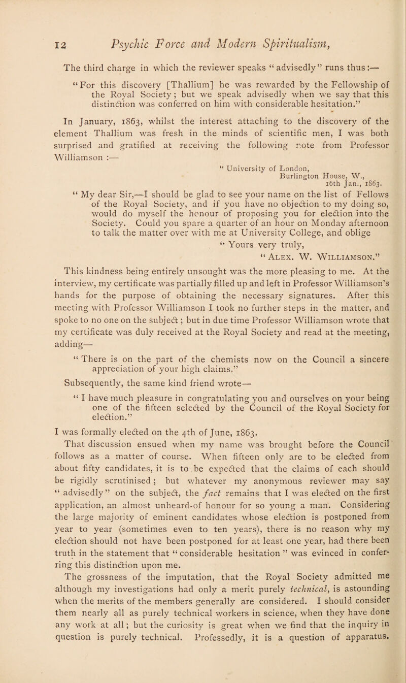 The third charge in which the reviewer speaks “advisedly” runs thus “For this discovery [Thallium] he was rewarded by the Fellowship of the Royal Society ; but we speak advisedly when we say that this distinction was conferred on him with considerable hesitation.” In January, 1863, whilst the interest attaching to the discovery of the element Thallium was fresh in the minds of scientific men, I was both surprised and gratified at receiving the following r.ote from Professor Williamson :— “ University of London, Burlington House, W., 16th Jan., 1863. “ My dear Sir,—I should be glad to see your name on the list of Fellows of the Royal Society, and if you have no objection to my doing so, would do myself the honour of proposing you for election into the Society. Could you spare a quarter of an hour on Monday afternoon to talk the matter over with me at University College, and oblige “ Yours very truly, “ Alex. W. Williamson.” This kindness being entirely unsought was the more pleasing to me. At the interview, my certificate was partially filled up and left in Professor Williamson’s hands for the purpose of obtaining the necessary signatures. After this meeting with Professor Williamson I took no further steps in the matter, and spoke to no one on the subject; but in due time Professor Williamson wrote that my certificate was duly received at the Royal Society and read at the meeting, adding— “ There is on the part of the chemists now on the Council a sincere appreciation of your high claims.” Subsequently, the same kind friend wrote — “ I have much pleasure in congratulating you and ourselves on your being one of the fifteen selected by the Council of the Royal Society for election.” I was formally elected on the 4th of June, 1863. That discussion ensued when my name was brought before the Council follows as a matter of course. When fifteen only are to be eleCted from about fifty candidates, it is to be expected that the claims of each should be rigidly scrutinised; but whatever my anonymous reviewer may say “ advisedly” on the subject, the fact remains that I was elected on the first application, an almost unheard-of honour for so young a man. Considering the large majority of eminent candidates whose election is postponed from year to year (sometimes even to ten years), there is no reason why my election should not have been postponed for at least one year, had there been truth in the statement that “ considerable hesitation ” was evinced in confer¬ ring this distinction upon me. The grossness of the imputation, that the Royal Society admitted me although my investigations had only a merit purely technical, is astounding when the merits of the members generally are considered. I should consider them nearly all as purely technical workers in science, when they have done any work at all; but the curiosity is great when we find that the inquiry in question is purely technical. Professedly, it is a question of apparatus.