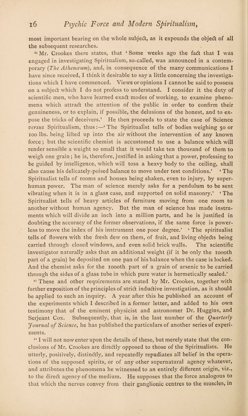 most important bearing on the whole subject, as it expounds the objeCt of all the subsequent researches. “ Mr. Crookes there states, that ‘ Some weeks ago the fad that I was engaged in investigating Spiritualism, so-called, was announced in a contem¬ porary (The Athenceum), and, in consequence of the many communications I have since received, I think it desirable to say a little concerning the investiga¬ tions which I have commenced. Views or opinions I cannot be said to possess on a subjed which I do not profess to understand. I consider it the duty of scientific men, who have learned exad modes of working, to examine pheno¬ mena which attrad the attention of the public in order to confirm their genuineness, or to explain, if possible, the delusions of the honest, and to ex¬ pose the tricks of deceivers.’ He then proceeds to state the case of Science versus Spiritualism, thus:—‘The Spiritualist tells of bodies weighing 50 or 100 lbs. being lifted up into the air without the intervention of any known force ; but the scientific chemist is accustomed to use a balance which will render sensible a weight so small that it would take ten thousand of them to weigh one grain ; he is, therefore, justified in asking that a power, professing to be guided by intelligence, which will toss a heavy body to the ceiling, shall also cause his delicately-poised balance to move under test conditions.’ ‘ The Spiritualist tells of rooms and houses being shaken, even to injury, by super¬ human power. The man of science merely asks for a pendulum to be sent vibrating when it is in a glass case, and supported on solid masonry.’ ‘ The Spiritualist tells of heavy articles of furniture moving from one room to another without human agency. But the man of science has made instru¬ ments which will divide an inch into a million parts, and he is justified in doubting the accuracy of the former observations, if tbe same force is power¬ less to move the index of his instrument one poor degree.’ ‘ The spiritualist tells of flowers with the fresh dew on them, of fruit, and living objects being carried through closed windows, and even solid brick walls. The scientific investigator naturally asks that an additional weight (if it be only the 1000th part of a grain) be deposited on one pan of his balance when the case is locked. And the chemist asks for the 1000th part of a grain of arsenic to be carried through the sides of a glass tube in which pure water is hermetically sealed.’ “ These and other requirements are stated by Mr. Crookes, together with further exposition of the principles of stricft inductive investigation, as it should be applied to such an inquiry. A year after this he published an account of the experiments which I described in a former letter, and added to his own testimony that of the eminent physicist and astronomer Dr. Huggins, and Serjeant Cox. Subsequently, that is, in the last number of the Quarterly Journal of Science, he has published the particulars of another series of experi¬ ments. “ I will not now enter upon the details of these, but merely state that the con¬ clusions of Mr. Crookes are direCtly opposed to those of the Spiritualists. He utterly, positively, distinctly, and repeatedly repudiates all belief in the opera¬ tions of the supposed spirits, or of any other supernatural agency whatever, and attributes the phenomena he witnessed to an entirely different origin, viz., to the direCt agency of the medium. He supposes that the force analogous to that which the nerves convey from their ganglionic centres to the muscles, in