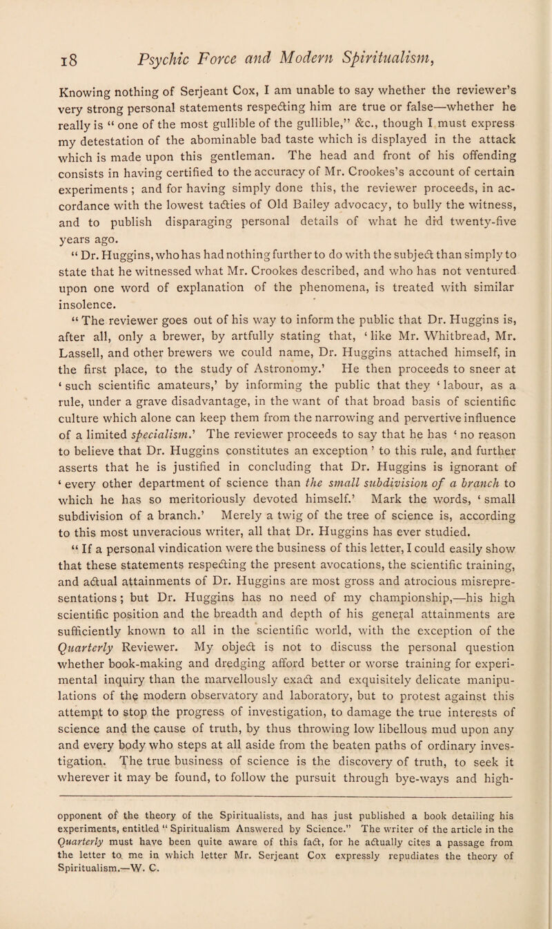 Knowing nothing of Serjeant Cox, I am unable to say whether the reviewer’s very strong personal statements respecting him are true or false—whether he really is “ one of the most gullible of the gullible,” &c., though I must express my detestation of the abominable bad taste which is displayed in the attack which is made upon this gentleman. The head and front of his offending consists in having certified to the accuracy of Mr. Crookes’s account of certain experiments ; and for having simply done this, the reviewer proceeds, in ac¬ cordance with the lowest taffies of Old Bailey advocacy, to bully the witness, and to publish disparaging personal details of what he did twenty-five years ago. “ Dr. Huggins, who has had nothing further to do with the subjeff than simply to state that he witnessed what Mr. Crookes described, and who has not ventured upon one word of explanation of the phenomena, is treated with similar insolence. “ The reviewer goes out of his way to inform the public that Dr. Huggins is, after all, only a brewer, by artfully stating that, ‘ like Mr. Whitbread, Mr. Lassell, and other brewers we could name, Dr. Huggins attached himself, in the first place, to the study of Astronomy.’ He then proceeds to sneer at ‘ such scientific amateurs,’ by informing the public that they ‘ labour, as a rule, under a grave disadvantage, in the want of that broad basis of scientific culture which alone can keep them from the narrowing and pervertive influence of a limited specialism.'1 The reviewer proceeds to say that he has £ no reason to believe that Dr. Huggins constitutes an exception ’ to this rule, and further asserts that he is justified in concluding that Dr. Huggins is ignorant of ‘ every other department of science than the small subdivision of a branch to which he has so meritoriously devoted himself.’ Mark the words, ‘ small subdivision of a branch.’ Merely a twig of the tree of science is, according to this most unveracious writer, all that Dr. Huggins has ever studied. “ If a personal vindication were the business of this letter, I could easily show that these statements respecting the present avocations, the scientific training, and actual attainments of Dr. Huggins are most gross and atrocious misrepre¬ sentations ; but Dr. Huggins has no need of my championship,—his high scientific position and the breadth and depth of his general attainments are sufficiently known to all in the scientific world, with the exception of the Quarterly Reviewer. My object is not to discuss the personal question whether book-making and dredging afford better or worse training for experi¬ mental inquiry than the marvellously exact and exquisitely delicate manipu¬ lations of the modern observatory and laboratory, but to protest against this attempt to stop the progress of investigation, to damage the true interests of science and the cause of truth, by thus throwing low libellous mud upon any and every body who steps at all aside from the beaten paths of ordinary inves¬ tigation. The true business of science is the discovery of truth, to seek it wherever it may be found, to follow the pursuit through bye-ways and high- opponent of the theory of the Spiritualists, and has just published a book detailing his experiments, entitled “ Spiritualism Answered by Science.” The writer of the article in the Quarterly must have been quite aware of this fadt, for he actually cites a passage from the letter to. me in which letter Mr. Serjeant Cox expressly repudiates the theory of Spiritualism.—W. C.