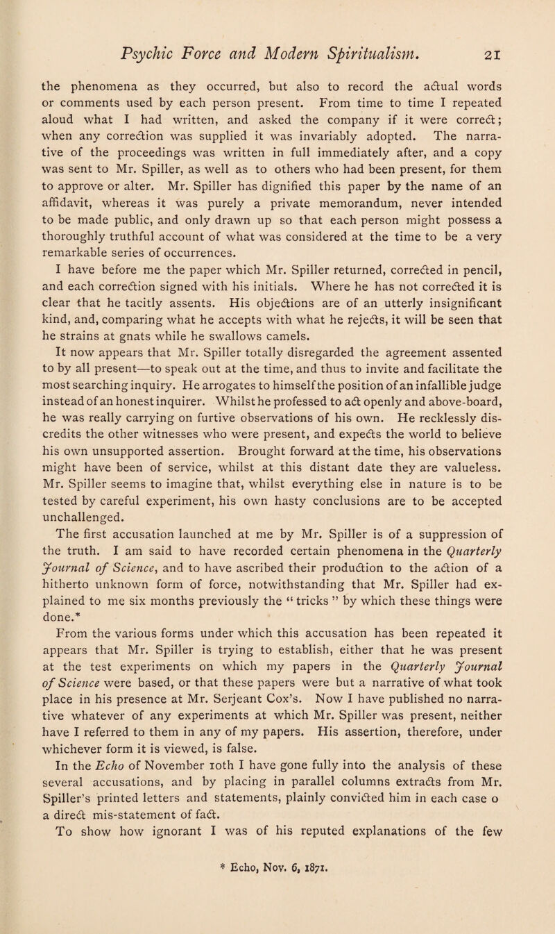 the phenomena as they occurred, but also to record the aCtual words or comments used by each person present. From time to time I repeated aloud what I had written, and asked the company if it were correct; when any correction was supplied it was invariably adopted. The narra¬ tive of the proceedings was written in full immediately after, and a copy was sent to Mr. Spiller, as well as to others who had been present, for them to approve or alter. Mr. Spiller has dignified this paper by the name of an affidavit, whereas it was purely a private memorandum, never intended to be made public, and only drawn up so that each person might possess a thoroughly truthful account of what was considered at the time to be a very remarkable series of occurrences. I have before me the paper which Mr. Spiller returned, corrected in pencil, and each correction signed with his initials. Where he has not corrected it is clear that he tacitly assents. His objections are of an utterly insignificant kind, and, comparing what he accepts with what he rejects, it will be seen that he strains at gnats while he swallows camels. It now appears that Mr. Spiller totally disregarded the agreement assented to by all present—to speak out at the time, and thus to invite and facilitate the most searching inquiry. He arrogates to himself the position of an infallible judge instead of an honest inquirer. Whilst he professed to aCt openly and above-board, he was really carrying on furtive observations of his own. He recklessly dis¬ credits the other witnesses who were present, and expeCts the world to believe his own unsupported assertion. Brought forward at the time, his observations might have been of service, whilst at this distant date they are valueless. Mr. Spiller seems to imagine that, whilst everything else in nature is to be tested by careful experiment, his own hasty conclusions are to be accepted unchallenged. The first accusation launched at me by Mr. Spiller is of a suppression of the truth. I am said to have recorded certain phenomena in the Quarterly Journal of Science, and to have ascribed their production to the aCtion of a hitherto unknown form of force, notwithstanding that Mr. Spiller had ex¬ plained to me six months previously the “ tricks ” by which these things were done.* From the various forms under which this accusation has been repeated it appears that Mr. Spiller is trying to establish, either that he was present at the test experiments on which my papers in the Quarterly Journal of Science were based, or that these papers were but a narrative of what took place in his presence at Mr. Serjeant Cox’s. Now I have published no narra¬ tive whatever of any experiments at which Mr. Spiller was present, neither have I referred to them in any of my papers. His assertion, therefore, under whichever form it is viewed, is false. In the Echo of November ioth I have gone fully into the analysis of these several accusations, and by placing in parallel columns extracts from Mr. Spiller’s printed letters and statements, plainly convicted him in each case o a direCt mis-statement of faCt. To show how ignorant I was of his reputed explanations of the few