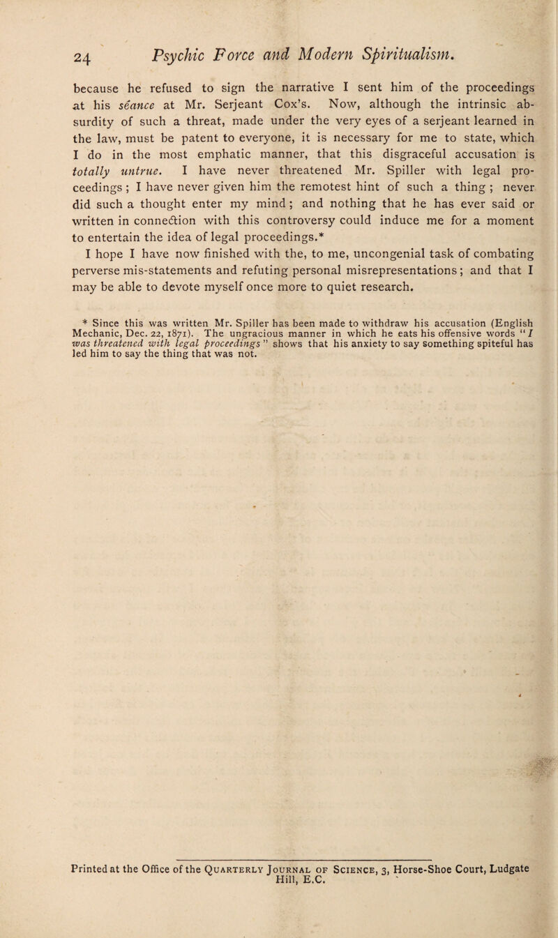 because he refused to sign the narrative I sent him of the proceedings at his seance at Mr. Serjeant Cox’s. Now, although the intrinsic ab¬ surdity of such a threat, made under the very eyes of a serjeant learned in the law, must be patent to everyone, it is necessary for me to state, which I do in the most emphatic manner, that this disgraceful accusation is totally untrue. I have never threatened Mr. Spiller with legal pro¬ ceedings ; I have never given him the remotest hint of such a thing ; never did such a thought enter my mind ; and nothing that he has ever said or written in connexion with this controversy could induce me for a moment to entertain the idea of legal proceedings.* I hope I have now finished with the, to me, uncongenial task of combating perverse mis-statements and refuting personal misrepresentations; and that I may be able to devote myself once more to quiet research. * Since this was written Mr. Spiller has been made to withdraw his accusation (English Mechanic, Dec. 22, 1871). The ungracious manner in which he eats his offensive words “J was threatened with legal proceedings ” shows that his anxiety to say something spiteful has led him to say the thing that was not. Printed at the Office of the Quarterly Journal of Science, 3, Horse-Shoe Court, Ludgate Hill, E.C.