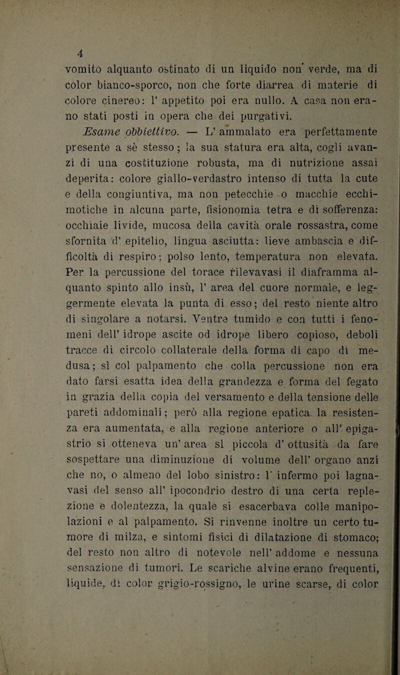 vomito alquanto ostinato di un liquido non* verde, ma di color bianco-sporco, non che forte diarrea di materie di colore cinereo: 1’ appetito poi era nullo. A casa non era¬ no stati posti in opera che dei purgativi. Esame obbiettivo. — L’ ammalato era perfettamente presente a sè stesso ; la sua statura era alta, cogli avan¬ zi di una costituzione robusta, ma di nutrizione assai deperita: colore giallo-verdastro intenso di tutta la cute e della congiuntiva, ma non petecchie o macchie ecchi- motiche in alcuna parte, fisionomia tetra e di sofferenza: occhiaie livide, mucosa della cavità orale rossastra, come sfornita d’.epitelio, lingua asciutta: lieve ambascia e dif¬ ficoltà di respiro; polso lento, temperatura non elevata. Per la percussione del torace rilevavasi il diaframma al¬ quanto spinto allo insù, 1’ area del cuore normale, e leg¬ germente elevata la punta di esso; del resto niente altro di singolare a notarsi. Ventre tumido e con tutti i feno¬ meni dell’ idrope uscite od idrope libero copioso, deboli tracce di circolo collaterale della forma di capo di me¬ dusa; sì col palpamento che colla percussione non era dato farsi esatta idea della grandezza e forma del fegato in grazia della copia del versamento e della tensione delle pareti addominali ; però alla regione epatica la resisten¬ za era aumentata, e alla regione anteriore o all’ epiga¬ strio si otteneva un’ area sì piccola d’ ottusità da fare sospettare una diminuzione di volume dell’ organo anzi che no, o almeno del lobo sinistro: 1' infermo poi lagna- vasi del senso all’ ipocondrio destro di una certa reple- zione e dolentezza, la quale si esacerbava colle manipo¬ lazioni e al palpamento. Si rinvenne inoltre un certo tu¬ more di milza, e sintomi fìsici di dilatazione di stomaco; del resto non altro di notevole nell’ addome e nessuna sensazione di tumori. Le scariche alvine erano frequenti, liquide,, di color grigio-rossigno, le urine scarse, di color