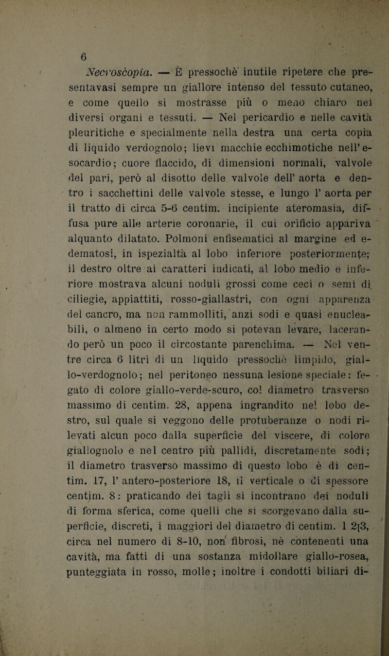 Necrosèopia. — È pressoché inutile ripetere che pre- sentavasi sempre un giallore intenso del tessuto cutaneo, e come quello si mostrasse più o meno chiaro nei diversi organi e tessuti. — Nel pericardio e nelle cavità pleuritiche e specialmente nella destra una certa copia di liquido verdognolo; lievi macchie ecchimotiche nell’e- socardio; cuore flaccido, di dimensioni normali, valvole del pari, però al disotto delle valvole dell’ aorta e den¬ tro i sacchettini delle valvole stesse, e lungo 1’ aorta per il tratto di circa 5-6 centim. incipiente ateromasia, dif¬ fusa pure alle arterie coronarie, il cui orificio appariva alquanto dilatato. Polmoni enfìsematici al margine ed e- dematosi, in ispezialtà al lobo inferiore posteriormente; il destro oltre ai caratteri indicati, al lobo medio e infe¬ riore mostrava alcuni noduli grossi come ceci o semi di. ciliegie, appiattiti, rosso-giallastri, con ogni apparenza del cancro, ma non rammolliti, anzi sodi e quasi enuclea*- bili, o almeno in certo modo si potevan levare, laceran¬ do però un poco il circostante parenchima. — Nel ven¬ tre circa 6 litri di un liquido pressoché limpido, gial¬ lo-verdognolo ; nel peritoneo nessuna lesione speciale : fe- - gato di colore giallo-verde-scuro, col diametro trasverso massimo di centim. 28, appena ingrandito nel lobo de¬ stro, sul quale si veggono delle protuberanze o nodi ri¬ levati alcun poco dalla superfìcie del viscere, di colore giallognolo e nel centro più pallidi, discretamente sodi; il diametro trasverso massimo di questo lobo è di cen¬ tim. 17, 1’ antero-posteriore 18, il verticale o di spessore centim. 8: praticando dei tagli si incontrano dei noduli di forma sferica, come quelli che si scorgevano dalla su¬ perfìcie, discreti, i maggiori del diametro di centim. 1 2[3, circa nel numero di 8-10, non fibrosi, nè contenenti una cavità, ma fatti di una sostanza midollare giallo-rosea, punteggiata in rosso, molle; inoltre i condotti biliari di-