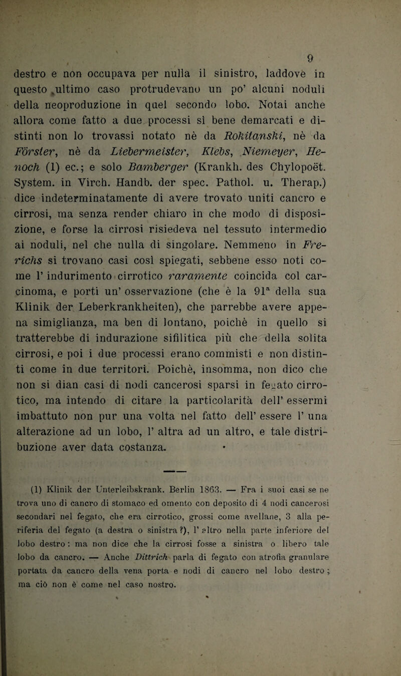 destro e non occupava per nulla il sinistro, laddove in questo ,ultimo caso proludevano un po’ alcuni noduli della neoproduzione in quel secondo lobo. Notai anche allora come fatto a due processi sì bene demarcati e di¬ stinti non lo trovassi notato nè da Rokitanshi, nè da Forster, nè da Liebermeister, Klebs, Niemeyer, He- noch (1) ec. ; e solo Bamberger (Krankh. des Chylopoét. System, in Virch. Handb. der spec. Pathol. u. Therap.) dice indeterminatamente di avere trovato uniti cancro e cirrosi, ma senza render chiaro in che modo di disposi¬ zione, e forse la cirrosi risiedeva nel tessuto intermedio ai noduli, nel che nulla di singolare. Nemmeno in Fre- riclis si trovano casi così spiegati, sebbene esso noti co¬ me 1* indurimento cirrotico raramente coincida col car¬ cinoma, e porti un’ osservazione (che è la 91a della sua Klinik der Leberkrankheiten), che parrebbe avere appe¬ na simiglianza, ma ben di lontano, poiché in quello si tratterebbe di indurazione sifilitica più che della solita cirrosi, e poi i due processi erano commisti e non distin¬ ti come in due territori. Poiché, insomma, non dico che non si dian casi di nodi cancerosi sparsi in fenato cirro¬ tico, ma intendo di citare la particolarità dell’ essermi imbattuto non pur una volta nel fatto dell’ essere 1’ una alterazione ad un lobo, 1’ altra ad un altro, e tale distri¬ buzione aver data costanza. (1) Klinik der Unterleibskrank. Berlin 1863. — Fra i suoi casi se ne trova uno di cancro di stomaco ed omento con deposito di 4 nodi cancerosi secondari nel fegato, che era cirrotico, grossi come avellane, 3 alla pe¬ riferia del fegato (a destra o sinistra?), Feltro nella parte inferiore del lobo destro : ma non dice che la cirrosi fosse a sinistra o libero tale lobo da cancro. — Anche Dittrich parla di fegato con atrofia granulare portata da cancro della vena porta e nodi di cancro nel lobo destro; ma ciò non è come nel caso nostro.