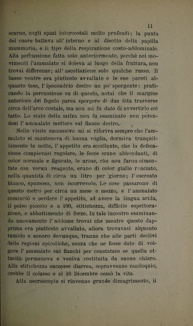 scarno, cogli spazi intercostali molto profondi; la punta del cuore batteva all’ interno e al disotto della papilla mammaria, e ii tipo della respirazione costo-addominale. Alla percussione fatta solo anteriormente, perchè nei mo¬ vimenti l’ammalato si doleva al luogo della frattura, non trovai differenze; all’ascoltazione solo qualche russo. Il basso ventre era piuttosto avvallato e le sue pareti al¬ quanto tese, l’ipocondrio destro un po’ sporgente : prati¬ cando la percussione su di questo, notai che il margine anteriore del fegato parea sporgere di due dita trasverse circa dell’arco costale, ma non mi fu dato di avvertirlo col « tatto. Lo stato della milza non fu esaminato non poten¬ dosi 1’ ammalato mettere sul fianco destro. Nelle visite successive mi si riferiva sempre che l’am¬ malato si manteneva di buona voglia, dormiva tranquil¬ lamente la notte, 1’ appetito era eccellente, che la defeca¬ zione compievasi regolare, le fecce erano abbondanti, di color normale e figurate, le urine, che non furon cimen¬ tate con verun reagente, erano di color giallo rondato, nella quantità di circa un litro per giorno; l’escreato bianco, spumoso, non iscorrevole. Le cose passarono di questo metro per. circa un mese e mezzo, e 1’ ammalato cominciò e perdere 1’ appetito, ad avere la lingua arida, il polso piccolo e a 100, stitichezza, difficile espettora¬ zione, e abbattimento di forze. In tale incontro esaminan¬ do nuovamente 1’ addome trovai che mentre questo dap¬ prima era piuttosto avvallato, allora trovavasi alquanto tumido e sonoro dovunque, tranne che alle parti declivi delle regioni epieoliohe, senza che ne fosse dato di vol¬ gere 1’ ammalato sui fianchi per constatare se quella ot¬ tusità permaneva e veniva sostituita da suono chiaro. Alla stitichezza successe diarrea, sopravvenne vaniloquio, crebbe il colasso e al 16 Dicembre cessò la vita. Alla necroscopia si rinvenne grande dimagrimento, il