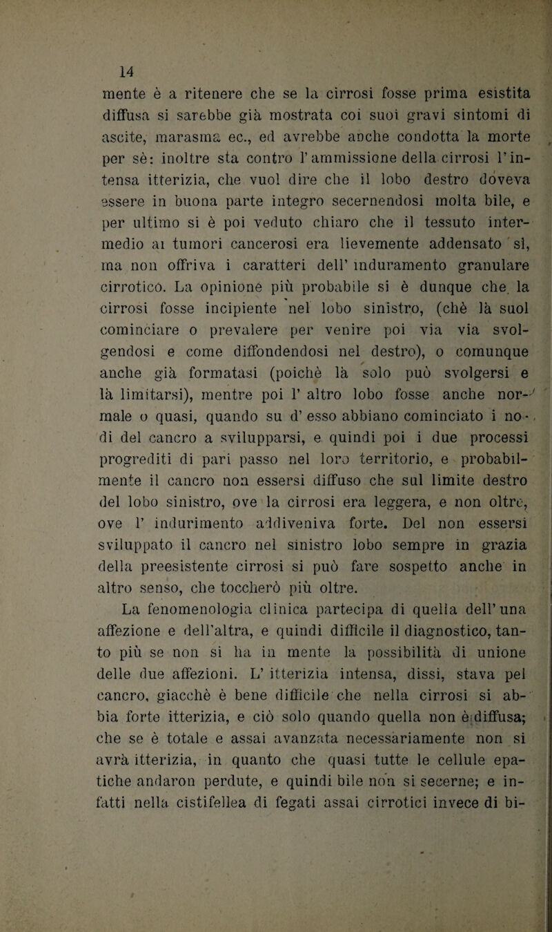 mente è a ritenere che se la cirrosi fosse prima esistita diffusa si sarebbe già mostrata coi suoi gravi sintomi di uscite, marasma ec., ed avrebbe anche condotta la morte per sè: inoltre sta contro l’ammissione della cirrosi l’in¬ tensa itterizia, che vuol dire che il lobo destro doveva essere in buona parte integro secernendosi molta bile, e per ultimo si è poi veduto chiaro che il tessuto inter¬ medio ai tumori cancerosi era lievemente addensato sì, ma non offriva i caratteri dell’ induramento granulare cirrotico. La opinione più probabile si è dunque che. la cirrosi fosse incipiente nel lobo sinistro, (chè là suol cominciare o prevalere per venire poi via via svol¬ gendosi e come diffondendosi nel destro), o comunque anche già formatasi (poiché là solo può svolgersi e là limitarsi), mentre poi 1’ altro lobo fosse anche nor-y male o quasi, quando su d’esso abbiano cominciato i no-, di del cancro a svilupparsi, e quindi poi i due processi progrediti di pari passo nel loro territorio, e probabil¬ mente il cancro non essersi diffuso che sul limite destro dei lobo sinistro, ove la cirrosi era leggera, e non oltre, ove 1’ indurimento addiveniva forte. Del non essersi sviluppato il cancro nel sinistro lobo sempre in grazia della preesistente cirrosi si può fare sospetto anche in altro senso, che toccherò più oltre. La fenomenologia clinica partecipa di quella dell’una affezione e dell’altra, e quindi difficile il diagnostico, tan- to più se non si ha in mente la possibilità di unione delle due affezioni. L’ itterizia intensa, dissi, stava pel cancro, giacché è bene diffìcile che nella cirrosi si ab¬ bia forte itterizia, e ciò solo quando quella non è diffusa; che se è totale e assai avanzata necessariamente non si avrà itterizia, in quanto che quasi tutte le cellule epa¬ tiche andarmi perdute, e quindi bile non si secerne; e in¬ fatti nella cistifellea di fegati assai cirrotici invece di bi-