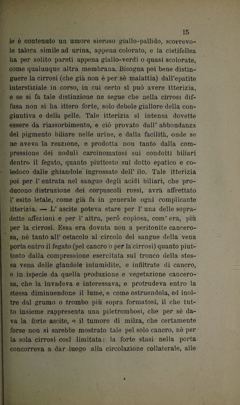 le è contenuto un umore sieroso giallo-pallido, scorrevo¬ le talora simile ad urina, appena colorato, e la cistifellea ha per solito pareti appena giallo-verdi o quasi scolorate, come qualunque altra membrana. Bisogna poi bene distin¬ guere la cirrosi (che già non è per sè malattia) dall’epatite interstiziale in corso, in cui certo sì può avere itterizia, e se si fa tale distinzione ne segue che nella cirrosi dif¬ fusa non si ha ittero forte, solo debole giallore della con¬ giuntiva e della pelle. Tale itterizia sì intensa dovette essere da riassorbimento, e ciò provato dall’ abbondanza del pigmento biliare nelle urine, e dalla facilità, -onde se ne aveva la reazione, e prodotta non tanto dalla com¬ pressione dei noduli carcinomatosi sui condotti biliari dentro il fegato, quanto piuttosto sul dotto epatico e co¬ ledoco dalle ghiandole ingrossate dell’ ilo. Tale itterizia poi per 1’ entrata nel sangue degli acidi biliari, che pro¬ ducono distruzione dei corpuscoli rossi, avrà affrettato 1’ esito letale, come già fa in generale ogni complicante itterizia. — L’ ascite poteva stare per 1’ una delle sopra¬ dette affezioni e per l’altra, però copiosa, com’era, più per la cirrosi. Essa era dovuta non a peritonite cancero¬ sa, nè tanto all’ ostacolo al circolo del sangue della vena porta entro il fegato (pel cancro o per la cirrosi) quanto piut¬ tosto dalla compressione esercitata sul tronco della stes¬ sa vena delle glandole intumidite, e infiltrate di cancro, e in ispecie da quella produzione e vegetazione cancero¬ sa, che la invadeva e interessava, e protrudeva entro la stessa diminuendone il lume, e come ostruendola, ed inol¬ tre dal grumo o trombo più sopra formatosi, il che tut¬ to insieme rappresenta una piletrombosi, che per sè da¬ va la forte ascite, e il tumore di milza, che certamente forse non si sarebbe mostrato tale pel solo cancro, nè per la sola cirrosi così limitata: la forte stasi nella porta concorreva a dar luogo alla circolazione collaterale, alle