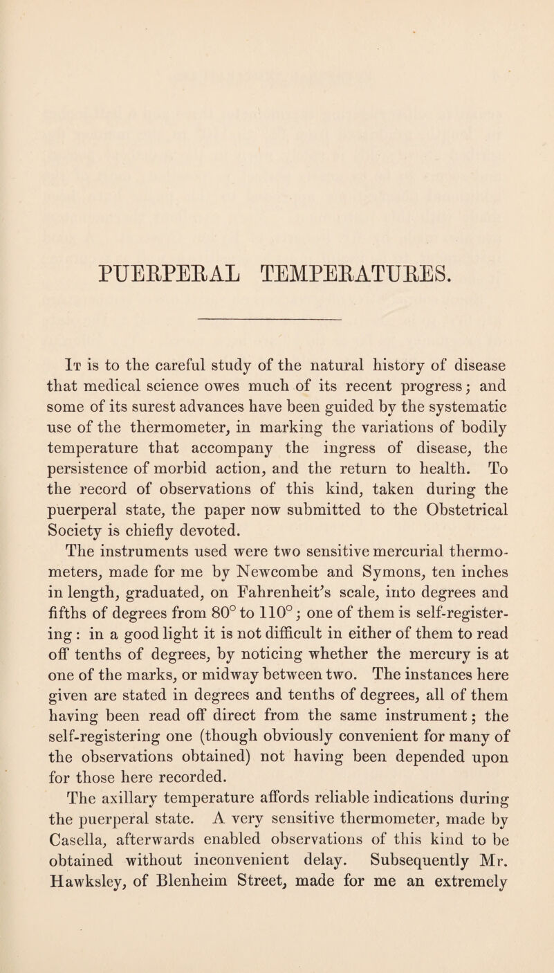 It is to the careful study of the natural history of disease that medical science owes much of its recent progress; and some of its surest advances have been guided by the systematic use of the thermometer, in marking the variations of bodily temperature that accompany the ingress of disease, the persistence of morbid action, and the return to health. To the record of observations of this kind, taken during the puerperal state, the paper now submitted to the Obstetrical Society is chiefly devoted. The instruments used were two sensitive mercurial thermo¬ meters, made for me by Newcombe and Symons, ten inches in length, graduated, on Fahrenheit^ scale, into degrees and fifths of degrees from 80° to 110°; one of them is self-register¬ ing : in a good light it is not difficult in either of them to read off tenths of degrees, by noticing whether the mercury is at one of the marks, or midway between two. The instances here given are stated in degrees and tenths of degrees, all of them having been read off direct from the same instrument; the self-registering one (though obviously convenient for many of the observations obtained) not having been depended upon for those here recorded. The axillary temperature affords reliable indications during the puerperal state. A very sensitive thermometer, made by Casella, afterwards enabled observations of this kind to be obtained without inconvenient delay. Subsequently Mr. Hawksley, of Blenheim Street, made for me an extremely