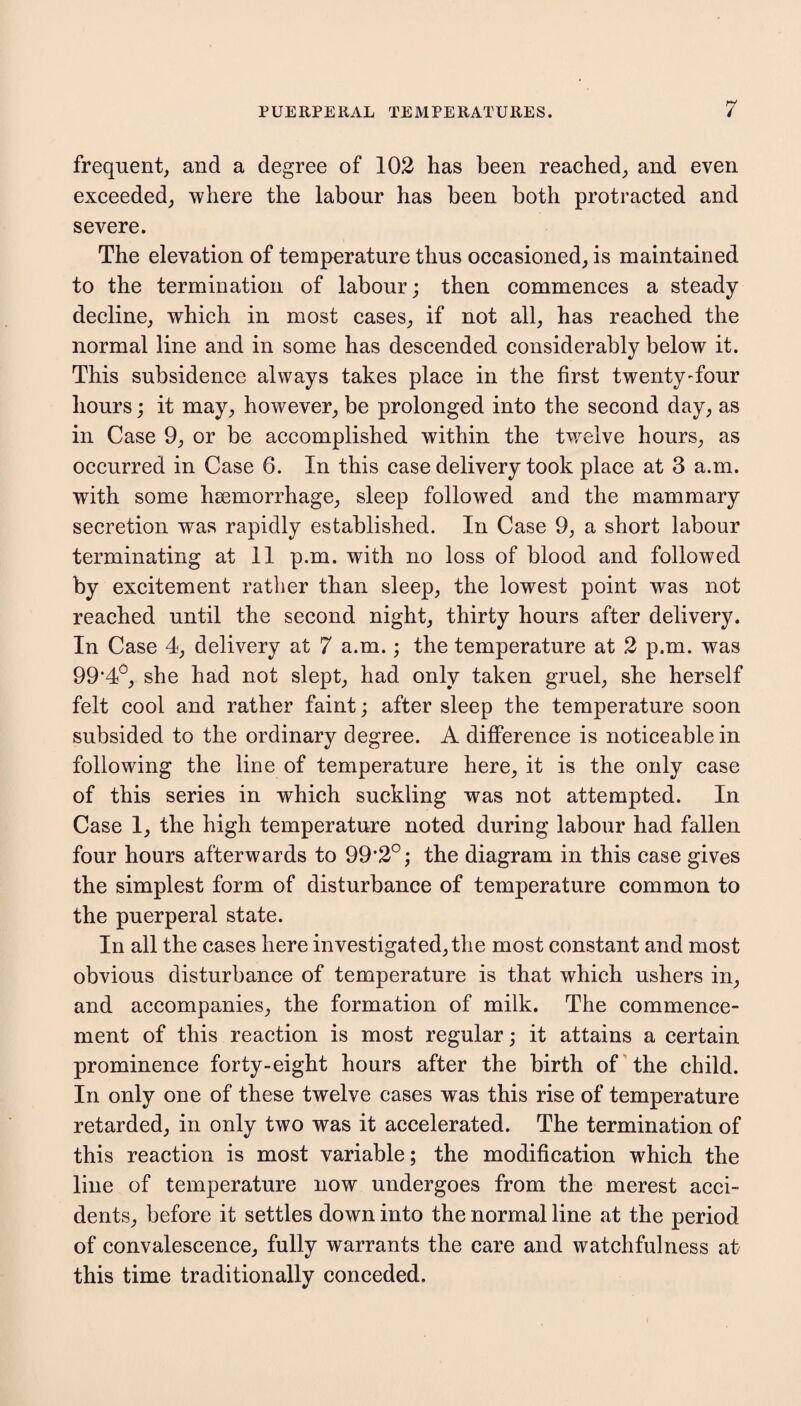 frequent, and a degree of 102 has been reached, and even exceeded, where the labour has been both protracted and severe. The elevation of temperature thus occasioned, is maintained to the termination of labour; then commences a steady decline, which in most cases, if not all, has reached the normal line and in some has descended considerably below it. This subsidence always takes place in the first twentyffour hours; it may, however, be prolonged into the second day, as in Case 9, or be accomplished within the twelve hours, as occurred in Case 6. In this case delivery took place at 3 a.m. with some hsemorrhage, sleep followed and the mammary secretion was rapidly established. In Case 9, a short labour terminating at 11 p.m. with no loss of blood and followed by excitement rather than sleep, the lowest point was not reached until the second night, thirty hours after delivery. In Case 4, delivery at 7 a.m.; the temperature at 2 p.m. was 99f4°, she had not slept, had only taken gruel, she herself felt cool and rather faint; after sleep the temperature soon subsided to the ordinary degree. A difference is noticeable in following the line of temperature here, it is the only case of this series in which suckling was not attempted. In Case 1, the high temperature noted during labour had fallen four hours afterwards to 99’2°; the diagram in this case gives the simplest form of disturbance of temperature common to the puerperal state. In all the cases here investigated, the most constant and most obvious disturbance of temperature is that which ushers in, and accompanies, the formation of milk. The commence¬ ment of this reaction is most regular; it attains a certain prominence forty-eight hours after the birth of the child. In only one of these twelve cases was this rise of temperature retarded, in only two was it accelerated. The termination of this reaction is most variable; the modification which the line of temperature now undergoes from the merest acci¬ dents, before it settles down into the normal line at the period of convalescence, fully warrants the care and watchfulness at this time traditionally conceded.