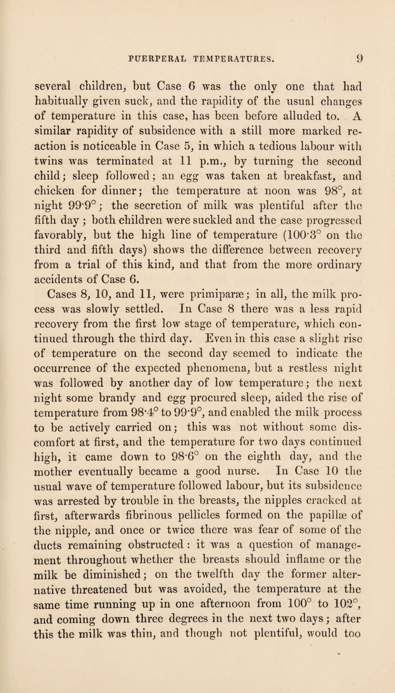 several children, but Case 6 was the only one that had habitually given suck, and the rapidity of the usual changes of temperature in this case, has been before alluded to. A similar rapidity of subsidence with a still more marked re¬ action is noticeable in Case 5, in which a tedious labour with twins was terminated at 11 p.m., by turning the second child; sleep followed; an egg was taken at breakfast, and chicken for dinner; the temperature at noon was 98°, at night 99'9°; the secretion of milk was plentiful after the fifth day ; both children were suckled and the case progressed favorably, but the high line of temperature (100'3° on the third and fifth days) shows the difference between recovery from a trial of this kind, and that from the more ordinary accidents of Case 6. Cases 8, 10, and 11, were primiparae; in all, the milk pro¬ cess was slowly settled. In Case 8 there was a less rapid recovery from the first low stage of temperature, which con¬ tinued through the third day. Even in this case a slight rise of temperature on the second day seemed to indicate the occurrence of the expected phenomena, but a restless night was followed by another day of low temperature; the next night some brandy and egg procured sleep, aided the rise of temperature from 98*4° to 99*9°, and enabled the milk process to be actively carried on; this was not without some dis¬ comfort at first, and the temperature for two days continued high, it came down to 98’6° on the eighth day, and the mother eventually became a good nurse. In Case 10 the usual wave of temperature followed labour, but its subsidence was arrested by trouble in the breasts, the nipples cracked at first, afterwards fibrinous pellicles formed on the papillae of the nipple, and once or twice there was fear of some of the ducts remaining obstructed : it was a question of manage¬ ment throughout whether the breasts should inflame or the milk be diminished; on the twelfth day the former alter¬ native threatened but was avoided, the temperature at the same time running up in one afternoon from 100° to 102°, and coming down three degrees in the next two days; after this the milk was thin, and though not plentiful, would too