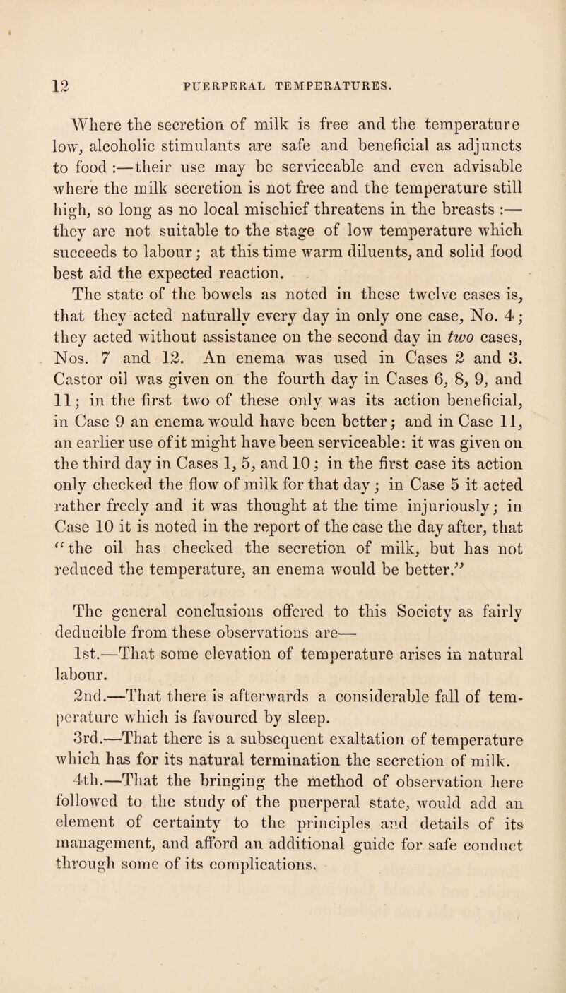 Where the secretion of milk is free and the temperature low, alcoholic stimulants are safe and beneficial as adjuncts to food :—their use may be serviceable and even advisable where the milk secretion is not free and the temperature still high, so long as no local mischief threatens in the breasts :— they are not suitable to the stage of low temperature which succeeds to labour; at this time warm diluents, and solid food best aid the expected reaction. The state of the bowels as noted in these twelve cases is, that they acted naturally every day in only one case, No. 4; they acted without assistance on the second day in tivo cases, Nos. 7 and 12. An enema was used in Cases 2 and 3. Castor oil was given on the fourth day in Cases 6, 8, 9, and 11; in the first two of these only was its action beneficial, in Case 9 an enema would have been better; and in Case 11, an earlier use of it might have been serviceable: it was given on the third day in Cases 1, 5, and 10; in the first case its action only checked the flow of milk for that day ; in Case 5 it acted rather freely and it was thought at the time injuriously; in Case 10 it is noted in the report of the case the day after, that “the oil has checked the secretion of milk, but has not reduced the temperature, an enema would be better.” The general conclusions offered to this Society as fairly deducible from these observations are— 1st.—That some elevation of temperature arises in natural labour. 2nd.—That there is afterwards a considerable fall of tem¬ perature which is favoured by sleep. 3rd.—That there is a subsequent exaltation of temperature which has for its natural termination the secretion of milk. 4th.—That the bringing the method of observation here followed to the study of the puerperal state, would add an element of certainty to the principles and details of its management, and afford an additional guide for safe conduct through some of its complications.