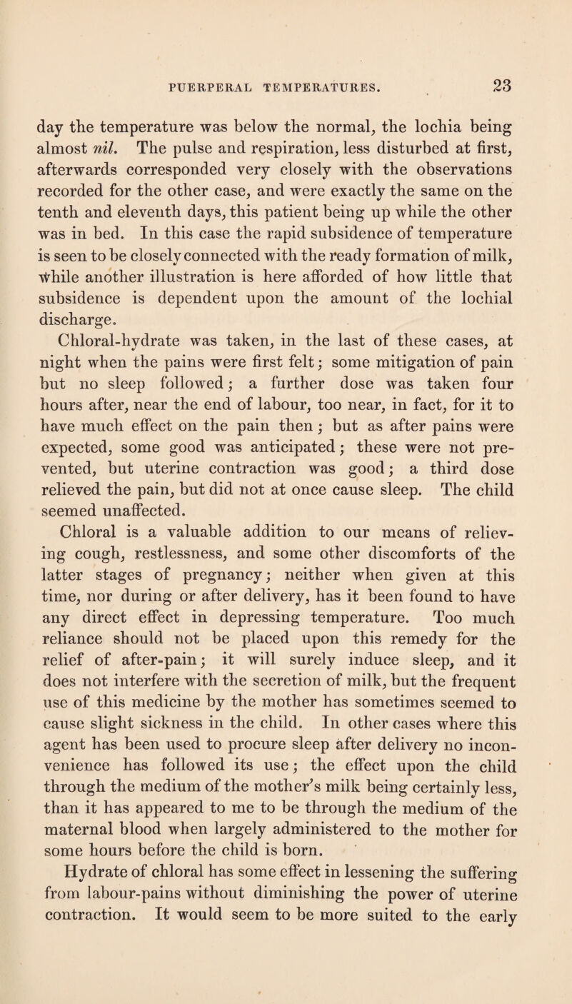 day the temperature was below the normal, the lochia being almost nil. The pulse and respiration, less disturbed at first, afterwards corresponded very closely with the observations recorded for the other case, and were exactly the same on the tenth and eleventh days, this patient being up while the other was in bed. In this case the rapid subsidence of temperature is seen to be closely connected with the ready formation of milk, vthile another illustration is here afforded of how little that subsidence is dependent upon the amount of the lochial discharge. Chloral-hydrate was taken, in the last of these cases, at night when the pains were first felt; some mitigation of pain but no sleep followed; a further dose was taken four hours after, near the end of labour, too near, in fact, for it to have much effect on the pain then; but as after pains were expected, some good was anticipated; these were not pre¬ vented, but uterine contraction was good; a third dose relieved the pain, but did not at once cause sleep. The child seemed unaffected. Chloral is a valuable addition to our means of reliev¬ ing cough, restlessness, and some other discomforts of the latter stages of pregnancy; neither when given at this time, nor during or after delivery, has it been found to have any direct effect in depressing temperature. Too much reliance should not be placed upon this remedy for the relief of after-pain; it will surely induce sleep, and it does not interfere with the secretion of milk, but the frequent use of this medicine by the mother has sometimes seemed to cause slight sickness in the child. In other cases where this agent has been used to procure sleep after delivery no incon¬ venience has followed its use; the effect upon the child through the medium of the mother's milk being certainly less, than it has appeared to me to be through the medium of the maternal blood when largely administered to the mother for some hours before the child is born. Hydrate of chloral has some effect in lessening the suffering from labour-pains without diminishing the power of uterine contraction. It would seem to be more suited to the early