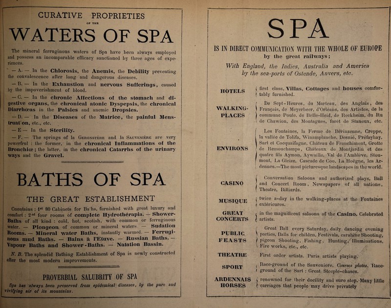 CURATIVE PROPRIETIES OF THE WATERS OF SPA The mineral ferruginous waters of Spa have been always employed and possess an incomparable efficacy sanctioned by three ages of expe¬ riences. A- In the Chlorosis, the Anemis, the Debility preventing the convalescence after long and dangerous diseases. — B. — In the Exhaustion and nervous Sufferings, caused by the impoverishment of blood. — C. — In the chronic Affections of the stomach and di¬ gestive organs, the chronical atonic Dyspepsis, the chronical Diarrhoeas in the Palsies and anemic Dropsies. — D. — In the Diseases of the Matrice, the painful Mens¬ truation, etc., etc. — E — In the Sterility. — F. — The springs of la Geronstere and la Sauveniere are very powerfrul : the former, in the chronical Inflammations of the Bronchioe; the latter, in the chronical Catarrhs of the urinary ways and the Gravel. BATHS OF SPA THE GREAT ESTABLISHMENT Cuontains : 1st 80 Cabinets for Ba'hs, furnished with great luxury and comfort : 2 nd four rooms of complete Hydrotherapia. — Shower- Baths of all kind : cold, hot, scotish, with common or ferruginous water. — Plongeon of common or mineral waters. Sudation Rooms. — Mineral water Baths, &ta i u d nous mud Baths. — Bains a l’Etuve. — Russian Baths. — Vapour Baths and Shower-Baths. — Natation Bassin. N. B. The splendid Bathing Establishment of Spa is newly constructed after the most modern improvements. PROVERBIAL SALUBRITY OF SPA Spa has always been preserved from epidemical diseases, by the pure and vivifying air of its mountains. t ■ ( SPA IS IN DIRECT COMMUNICATION WITH THE WHOLE OF EUROPE by the great railways; With England, the Indies, Australia and America by the sea-ports of Ostende, Anvers, etc. HOTELS f first Villas, Cottages and houses comfor- | tably furnished. \ i \ \ - - “ — V.*; • • ■ ■ f De Sept-Heures, du Marteau, des Anglais, des WALKING- ) Fran^ais, de Meyerbeer, d’Orleans, des Artistes, de la PLACES | commune Poule, de Belle-Heid, de Reckheim, du Ru \ de Chawion, des Montagues, foret de Staneux, etc. Les Fontaines, la Ferme de Berinzenne, Creppe, la vallee de Tolifa, Winamplanche, Desnie, Prefayhay, Sart et Cocquaifagne, Chateau de Franchimont, Grotte de Remouchamps, Chateaux de Montjardin et des quatre fils Aymon, Aywailie, Val de l’Ambleve, Stou- mont, La Gleize, Cascade de Coo, La Hoegne, les Ar¬ dennes.—The most picturesque landscapes in the world. Conversation Saloons and authorized plays, Ball and Concert Room, Newspapers of all nations, Theatre, Billiards. twice a-day in the walking-places at the Fontaines extericures. in the magnificent saloons of the Casino. Celebrated i artists. Great Ball every Saturday, daily dancing evening parties, Balls for childen, Festivals, carabine Shooting, pigeon Shooting, Fishing, Hunting/ Illuminations, Fire works, etc., etc. / <- V • >■: hirst order artists. Paris artists playing. Race-ground of the Sauveniere, Courses plates. Race- ground of the Sart : Great Steeple-chases. •* ; ? v ' . •'-tf*'.'V AIIDENNAIS i renowned for Iheir docility and sure step. Many little HORSES ( carriages that people may drive privately ENVIRONS CASINO MUSIQUE ! I GREAT , CONCERTS | / PUBLIC ' FEASTS THEATRE SPORT