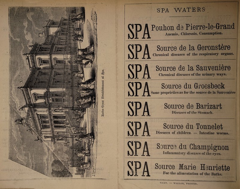 Baths-(preat Establishment of $pa. . SPA WATERS ' s Q A Poulion ds Pierre-le-Grand | H Anemis, Chlorosis, Consumption. s D A Source de la Geronstere 11, Chronical diseases of the respiratory organs. s P A Source de la Sauveniere I ft Chronical diseases of the urinary ways. S' P A Source du Groesbeck 1 IS Same proprieties as for the source de la Sauveniere S' D A Source de Barizart 1 Diseases of the Stomach. 1 D A Source du Tonnelet I Diseases of children. — Intestine worms. i P A Source du Champignon is %JLi Inflammatory diseases of the eves. 1 D A Source Marie Henriette L JTjL For the alimentation of the Baths. VICHY. — WALLON, PRINTER.