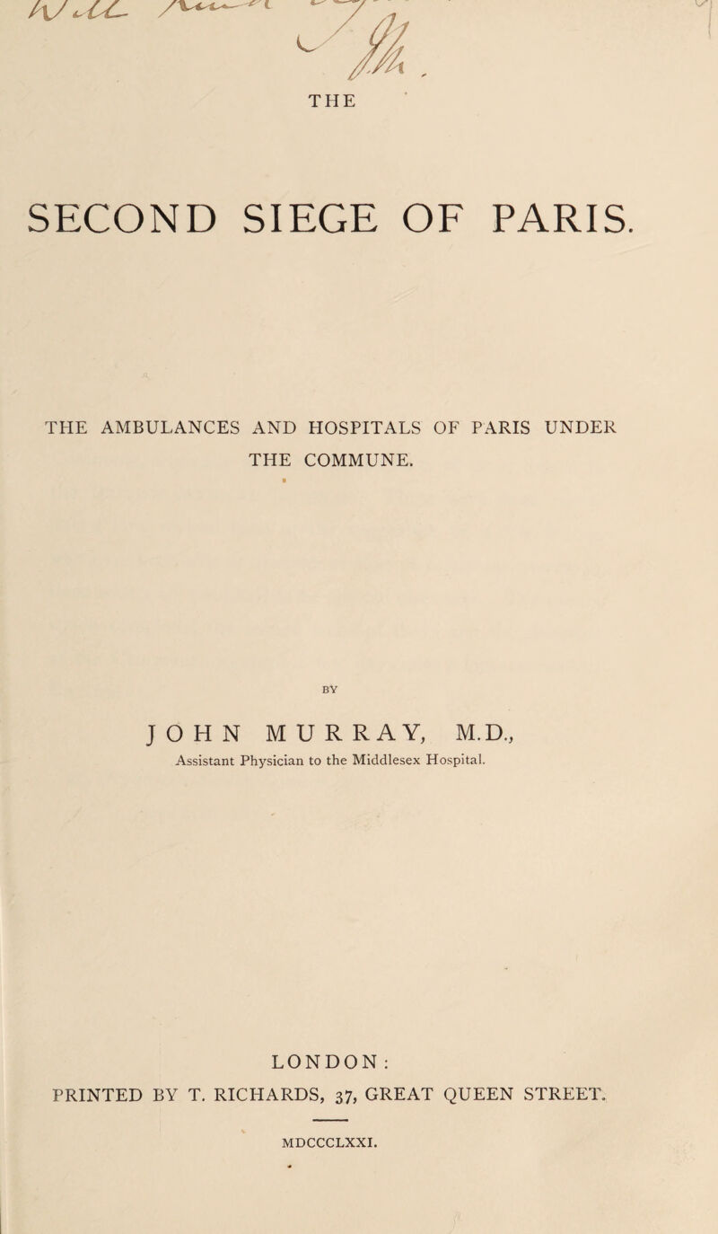 hJ SECOND SIEGE OF PARIS. THE AMBULANCES AND HOSPITALS OF PARIS UNDER THE COMMUNE. BY JOHN MURRAY, M.D., Assistant Physician to the Middlesex Hospital. LONDON: PRINTED BY T. RICHARDS, 37, GREAT QUEEN STREET. MDCCCLXXI.