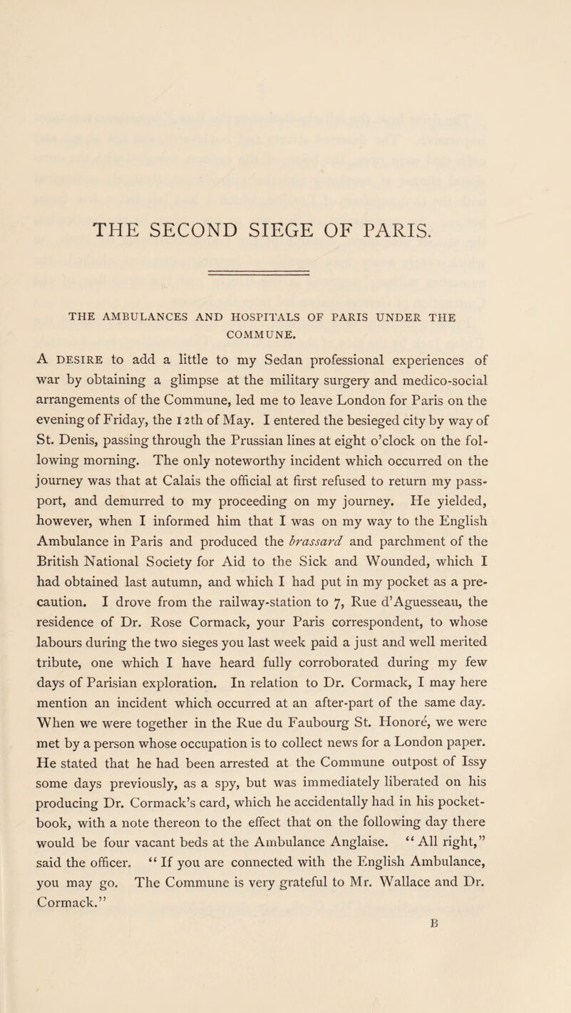 THE SECOND SIECxE OF PARIS. THE AMBULANCES AND HOSPITALS OF PARIS UNDER THE COMMUNE. A desire to add a little to my Sedan professional experiences of war by obtaining a glimpse at the military surgery and medico-social arrangements of the Commune, led me to leave London for Paris on the evening of Friday, the 12th of May. I entered the besieged city by way of St. Denis, passing through the Prussian lines at eight o’clock on the fol¬ lowing morning. The only noteworthy incident which occurred on the journey was that at Calais the official at first refused to return my pass¬ port, and demurred to my proceeding on my journey. He yielded, however, when I informed him that I was on my way to the English Ambulance in Paris and produced the brassard and parchment of the British National Society for Aid to the Sick and Wounded, which I had obtained last autumn, and which I had put in my pocket as a pre¬ caution. I drove from the railway-station to 7, Rue d’Aguesseau, the residence of Dr. Rose Cormack, your Paris correspondent, to whose labours during the two sieges you last week paid a just and well merited tribute, one which I have heard fully corroborated during my few days of Parisian exploration. In relation to Dr. Cormack, I may here mention an incident which occurred at an after-part of the same day. When we were together in the Rue du Faubourg St. Honore, we were met by a person whose occupation is to collect news for a London paper. He stated that he had been arrested at the Commune outpost of Issy some days previously, as a spy, but was immediately liberated on his producing Dr. Cormack’s card, which he accidentally had in his pocket- book, with a note thereon to the effect that on the following day there would be four vacant beds at the Ambulance Anglaise. “ All right,” said the officer. “ If you are connected with the English Ambulance, you may go. The Commune is very grateful to Mr. Wallace and Dr. Cormack.” B