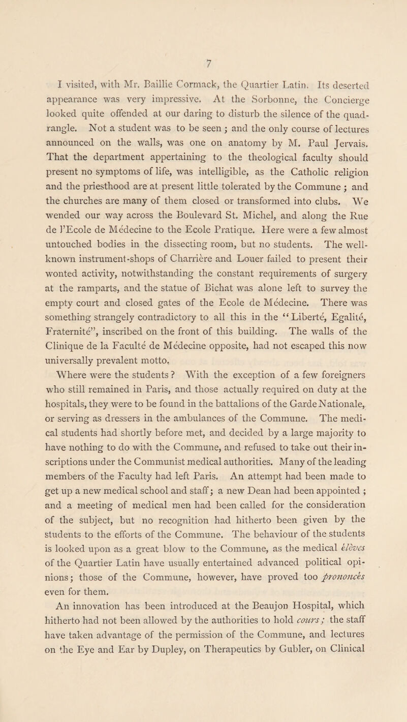 I visited, with Mr. Baillie Cormack, the Quartier Latin. Its deserted appearance was very impressive. At the Sorbonne, the Concierge looked quite offended at our daring to disturb the silence of the quad¬ rangle. Not a student was to be seen ; and the only course of lectures announced on the walls, was one on anatomy by M. Paul Jervais. That the department appertaining to the theological faculty should present no symptoms of life, was intelligible, as the Catholic religion and the priesthood are at present little tolerated by the Commune ; and the churches are many of them closed or transformed into clubs. We wended our way across the Boulevard St. Michel, and along the Rue de 1’Ecole de Medecine to the Ecole Pratique. Here were a few almost untouched bodies in the dissecting room, but no students. The well- known instrument-shops of Charriere and Louer failed to present their wTonted activity, notwithstanding the constant requirements of surgery at the ramparts, and the statue of Bichat was alone left to survey the empty court and closed gates of the Ecole de Medecine. There was something strangely contradictory to all this in the “Liberte, Egalite, Fraternite”, inscribed on the front of this building. The walls of the Clinique de la Faculte de Medecine opposite, had not escaped this now universally prevalent motto. Where were the students ? With the exception of a few foreigners who still remained in Paris, and those actually required on duty at the hospitals, they were to be found in the battalions of the Garde N ationale, or serving as dressers in the ambulances of the Commune. The medi¬ cal students had shortly before met, and decided by a lai'ge majority to have nothing to do with the Commune, and refused to take out their in¬ scriptions under the Communist medical authorities. Many of the leading members of the Faculty had left Paris. An attempt had been made to get up a new medical school and staff; a new Dean had been appointed ; and a meeting of medical men had been called for the consideration of the subject, but no recognition had hitherto been given by the students to the efforts of the Commune. The behaviour of the students is looked upon as a great blow to the Commune, as the medical eleves of the Quartier Latin have usually entertained advanced political opi¬ nions; those of the Commune, however, have proved too prononc'es even for them. An innovation has been introduced at the Beaujon Hospital, which hitherto had not been allowed by the authorities to hold cours; the staff have taken advantage of the permission of the Commune, and lectures on the Eye and Ear by Dupley, on Therapeutics by Gubler, on Clinical