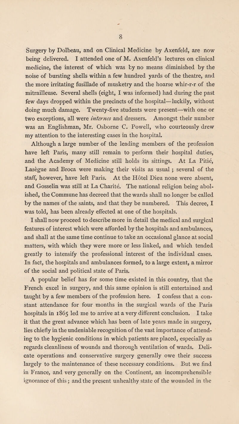 Surgery by Dolbeau, and on Clinical Medicine by Axenfeld, are now being delivered. I attended one of M. Axenfeld’s lectures on clinical medicine, the interest of which was by no means diminished by the noise of bursting shells within a few hundred yards of the theatre, and the more irritating fusillade of musketry and the hoarse whir-r-r of the mitrailleuse. Several shells (eight, I was informed) had during the past few days dropped within the precincts of the hospital—luckily, without doing much damage. Twenty-five students were present—with one or two exceptions, all were internes and dressers. Amongst their number was an Englishman, Mr. Osborne C. Powell, who courteously drew my attention to the interesting cases in the hospital. Although a large number of the leading members of the profession have left Paris, many still remain to perform their hospital duties, and the Academy of Medicine still holds its sittings. At La Pitie, Lasegue and Broca were making their visits as usual ; several of the staff, however, have left Paris. At the Hotel Dieu none were absent, and Gosselin was still at La Charite. The national religion being abol¬ ished, the Commune has decreed that the wards shall no longer be called by the names of the saints, and that they be numbered. This decree, I was told, has been already effected at one of the hospitals. I shall now proceed to describe more in detail the medical and surgical features of interest which were afforded by the hospitals and ambulances, and shall at the same time continue to take an occasional glance at social matters, with which they were more or less linked, and which tended greatly to intensify the professional interest of the individual cases. In fact, the hospitals and ambulances formed, to a large extent, a mirror of the social and political state of Paris. A popular belief has for some time existed in this country, that the French excel in surgery, and this same opinion is still entertained and taught by a few members of the profession here. I confess that a con¬ stant attendance for four months in the surgical wards of the Paris hospitals in 1865 led me to arrive at a very different conclusion. I take it that the great advance which has been of late years made in surgery, lies chiefly in the undeniable recognition of the vast importance of attend¬ ing to the hygienic conditions in which patients are placed, especially as regards cleanliness of wounds and thorough ventilation of wards. Deli¬ cate operations and conservative surgery generally owe their success largely to the maintenance of these necessary conditions. But we find in France, and very generally on the Continent, an incomprehensible ignorance of this; and the present unhealthy state of the wounded in the