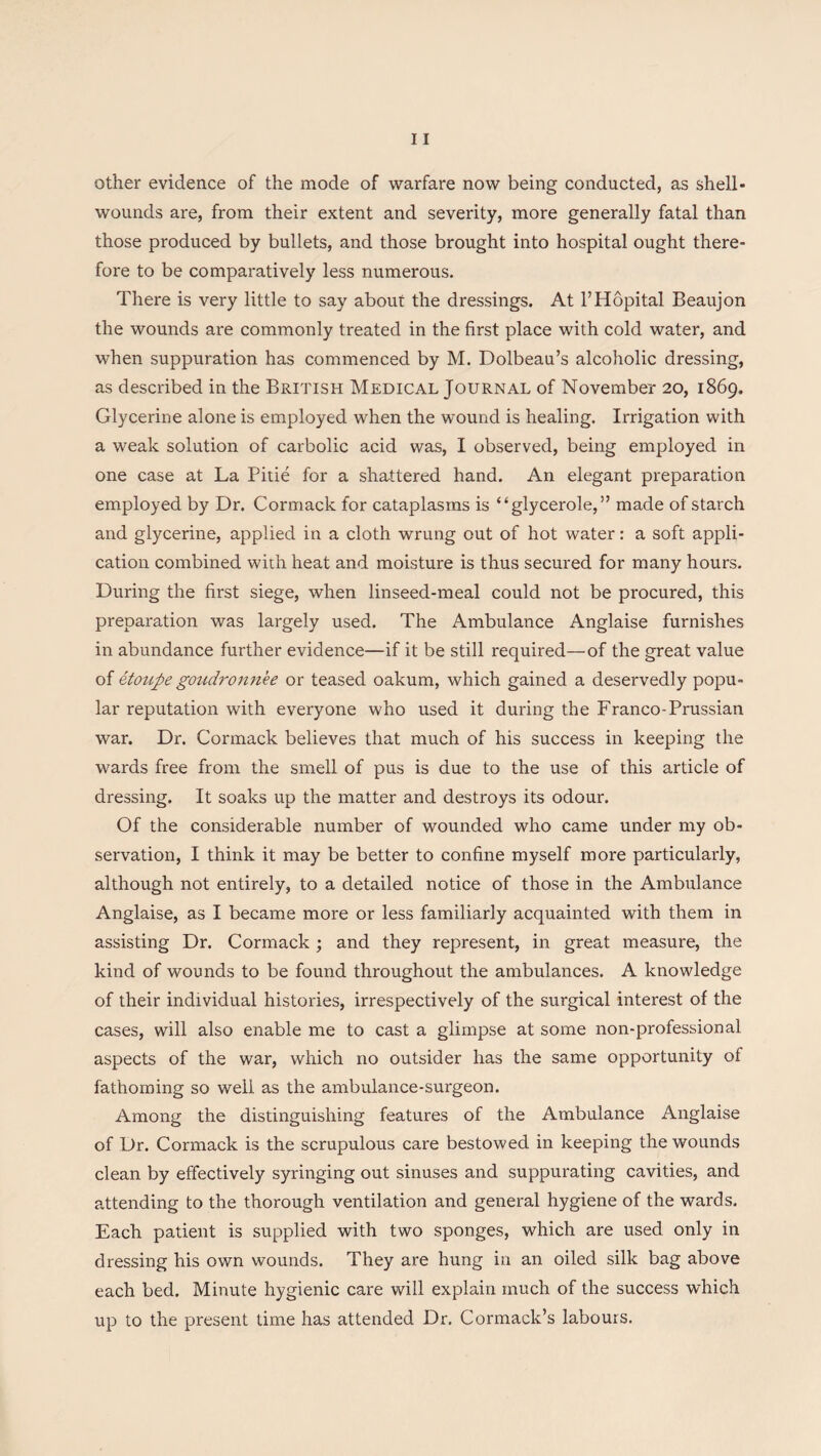 other evidence of the mode of warfare now being conducted, as shell- wounds are, from their extent and severity, more generally fatal than those produced by bullets, and those brought into hospital ought there¬ fore to be comparatively less numerous. There is very little to say about the dressings. At l’Hopital Beaujon the wounds are commonly treated in the first place with cold water, and when suppuration has commenced by M. Dolbeau’s alcoholic dressing, as described in the British Medical Journal of November 20, 1869. Glycerine alone is employed when the wound is healing. Irrigation with a weak solution of carbolic acid was, I observed, being employed in one case at La Pitie for a shattered hand. An elegant preparation employed by Dr. Cormack for cataplasms is “glycerole,” made of starch and glycerine, applied in a cloth wrung out of hot water: a soft appli¬ cation combined with heat and moisture is thus secured for many hours. During the first siege, when linseed-meal could not be procured, this preparation was largely used. The Ambulance Anglaise furnishes in abundance further evidence—if it be still required—of the great value of etoupegoudronn.ee or teased oakum, which gained a deservedly popu¬ lar reputation with everyone who used it during the Franco-Prussian war. Dr. Cormack believes that much of his success in keeping the wards free from the smell of pus is due to the use of this article of dressing. It soaks up the matter and destroys its odour. Of the considerable number of wounded who came under my ob¬ servation, I think it may be better to confine myself more particularly, although not entirely, to a detailed notice of those in the Ambulance Anglaise, as I became more or less familiarly acquainted with them in assisting Dr. Cormack; and they represent, in great measure, the kind of wounds to be found throughout the ambulances. A knowledge of their individual histories, irrespectively of the surgical interest of the cases, will also enable me to cast a glimpse at some non-professional aspects of the war, which no outsider has the same opportunity of fathoming so well as the ambulance-surgeon. Among the distinguishing features of the Ambulance Anglaise of Dr. Cormack is the scrupulous care bestowed in keeping the wounds clean by effectively syringing out sinuses and suppurating cavities, and attending to the thorough ventilation and general hygiene of the wards. Each patient is supplied with two sponges, which are used only in dressing his own wounds. They are hung in an oiled silk bag above each bed. Minute hygienic care will explain much of the success which up to the present time has attended Dr. Cormack’s labours.