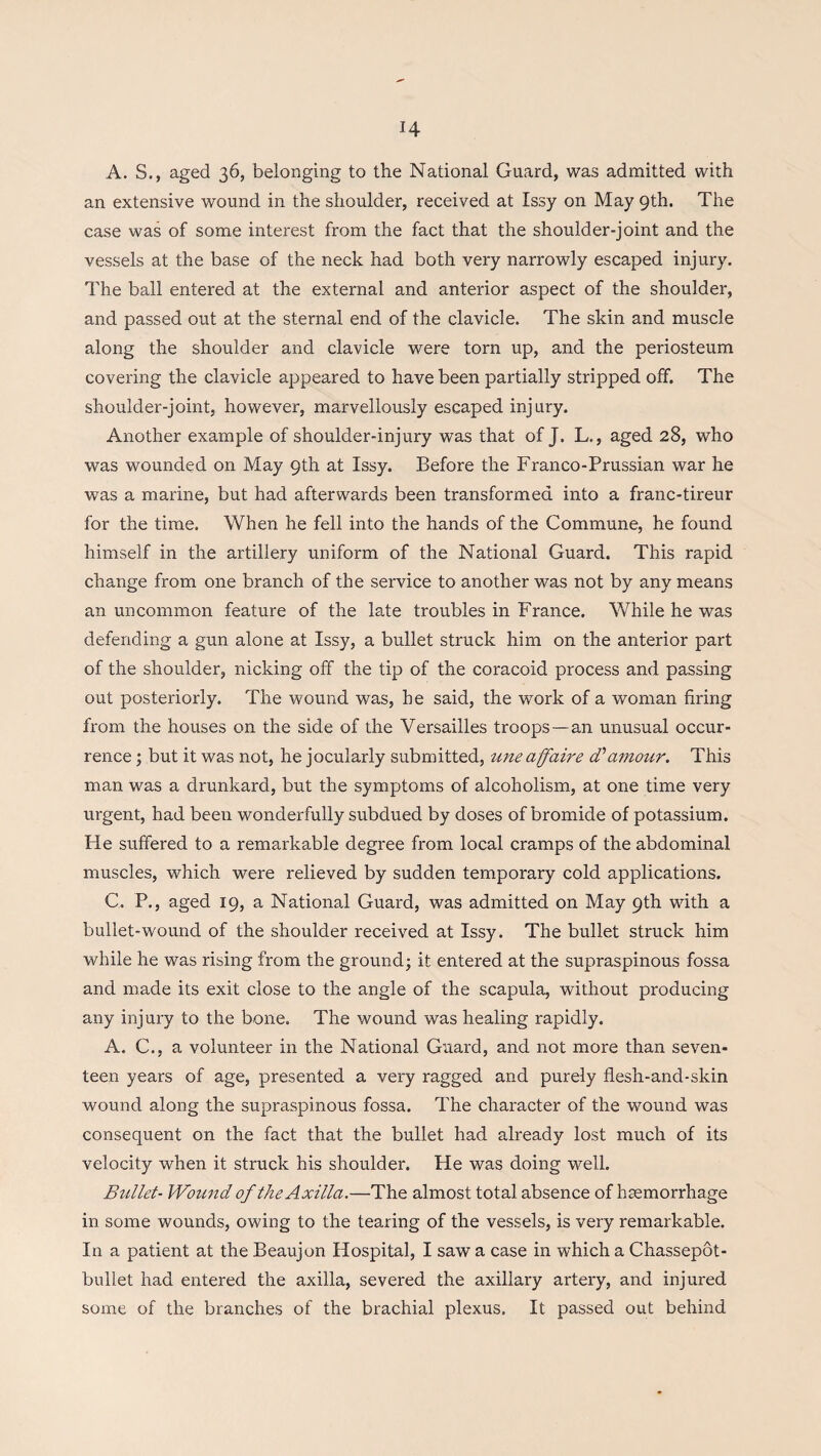 A. S., aged 36, belonging to the National Guard, was admitted with an extensive wound in the shoulder, received at Issy on May 9th. The case was of some interest from the fact that the shoulder-joint and the vessels at the base of the neck had both very narrowly escaped injury. The ball entered at the external and anterior aspect of the shoulder, and passed out at the sternal end of the clavicle. The skin and muscle along the shoulder and clavicle were torn up, and the periosteum covering the clavicle appeared to have been partially stripped off. The shoulder-joint, however, marvellously escaped injury. Another example of shoulder-injury was that of J. L., aged 28, who was wounded on May 9th at Issy. Before the Franco-Prussian war he was a marine, but had afterwards been transformed into a franc-tireur for the time. When he fell into the hands of the Commune, he found himself in the artillery uniform of the National Guard. This rapid change from one branch of the service to another was not by any means an uncommon feature of the late troubles in France. While he was defending a gun alone at Issy, a bullet struck him on the anterior part of the shoulder, nicking off the tip of the coracoid process and passing out posteriorly. The wound was, he said, the work of a woman firing from the houses on the side of the Versailles troops—an unusual occur¬ rence ; but it was not, he jocularly submitted, uneaffaire d'amour. This man was a drunkard, but the symptoms of alcoholism, at one time very urgent, had been wonderfully subdued by doses of bromide of potassium. He suffered to a remarkable degree from local cramps of the abdominal muscles, which were relieved by sudden temporary cold applications. C. P., aged 19, a National Guard, was admitted on May 9th with a bullet-wound of the shoulder received at Issy. The bullet struck him while he was rising from the ground; it entered at the supraspinous fossa and made its exit close to the angle of the scapula, without producing any injury to the bone. The wound was healing rapidly. A. C., a volunteer in the National Guard, and not more than seven¬ teen years of age, presented a very ragged and purely flesh-and-skin wound along the supraspinous fossa. The character of the wound was consequent on the fact that the bullet had already lost much of its velocity when it struck his shoulder. He was doing well. Bullet- Wound of the Axilla.—The almost total absence of bsemorrhage in some wounds, owing to the tearing of the vessels, is very remarkable. In a patient at the Beaujon Hospital, I saw a case in which a Chassepot- bullet had entered the axilla, severed the axillary artery, and injured some of the branches of the brachial plexus. It passed out behind