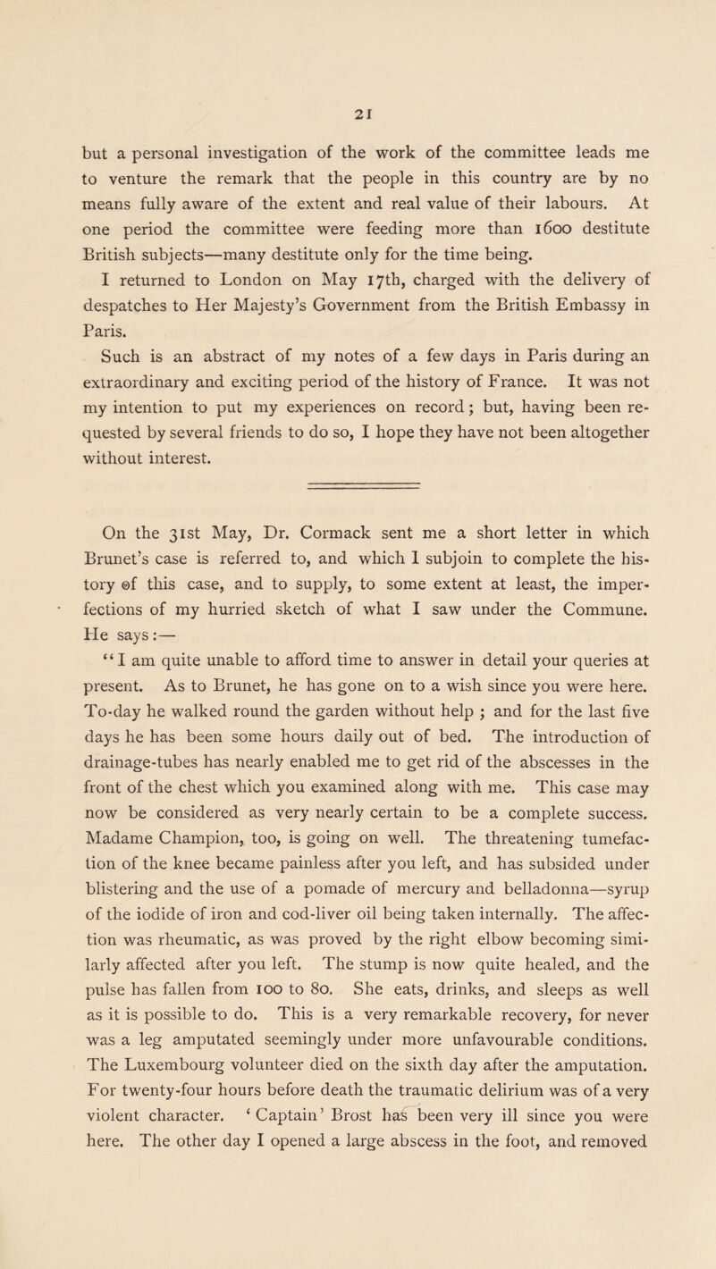 but a personal investigation of the work of the committee leads me to venture the remark that the people in this country are by no means fully aware of the extent and real value of their laboui's. At one period the committee were feeding more than 1600 destitute British subjects—many destitute only for the time being. I returned to London on May 17th, charged with the delivery of despatches to Her Majesty’s Government from the British Embassy in Paris. Such is an abstract of my notes of a few days in Paris during an extraordinary and exciting period of the history of France. It was not my intention to put my experiences on record; but, having been re¬ quested by several friends to do so, I hope they have not been altogether without interest. On the 31st May, Dr. Cormack sent me a short letter in which Brunet’s case is referred to, and which 1 subjoin to complete the his¬ tory ©f this case, and to supply, to some extent at least, the imper¬ fections of my hurried sketch of what I saw under the Commune. He says:— “ I am quite unable to afford time to answer in detail your queries at present. As to Brunet, he has gone on to a wish since you were here. To-day he walked round the garden without help ; and for the last five days he has been some hours daily out of bed. The introduction of drainage-tubes has nearly enabled me to get rid of the abscesses in the front of the chest which you examined along with me. This case may now be considered as very nearly certain to be a complete success. Madame Champion, too, is going on well. The threatening tumefac¬ tion of the knee became painless after you left, and has subsided under blistering and the use of a pomade of mercury and belladonna—syrup of the iodide of iron and cod-liver oil being taken internally. The affec¬ tion was rheumatic, as was proved by the right elbow becoming simi¬ larly affected after you left. The stump is now quite healed, and the pulse has fallen from 100 to 80. She eats, drinks, and sleeps as well as it is possible to do. This is a very remarkable recovery, for never was a leg amputated seemingly under more unfavourable conditions. The Luxembourg volunteer died on the sixth day after the amputation. For twenty-four hours before death the traumatic delirium was of a very violent character. ‘Captain’ Brost has been very ill since you were here. The other day I opened a large abscess in the foot, and removed