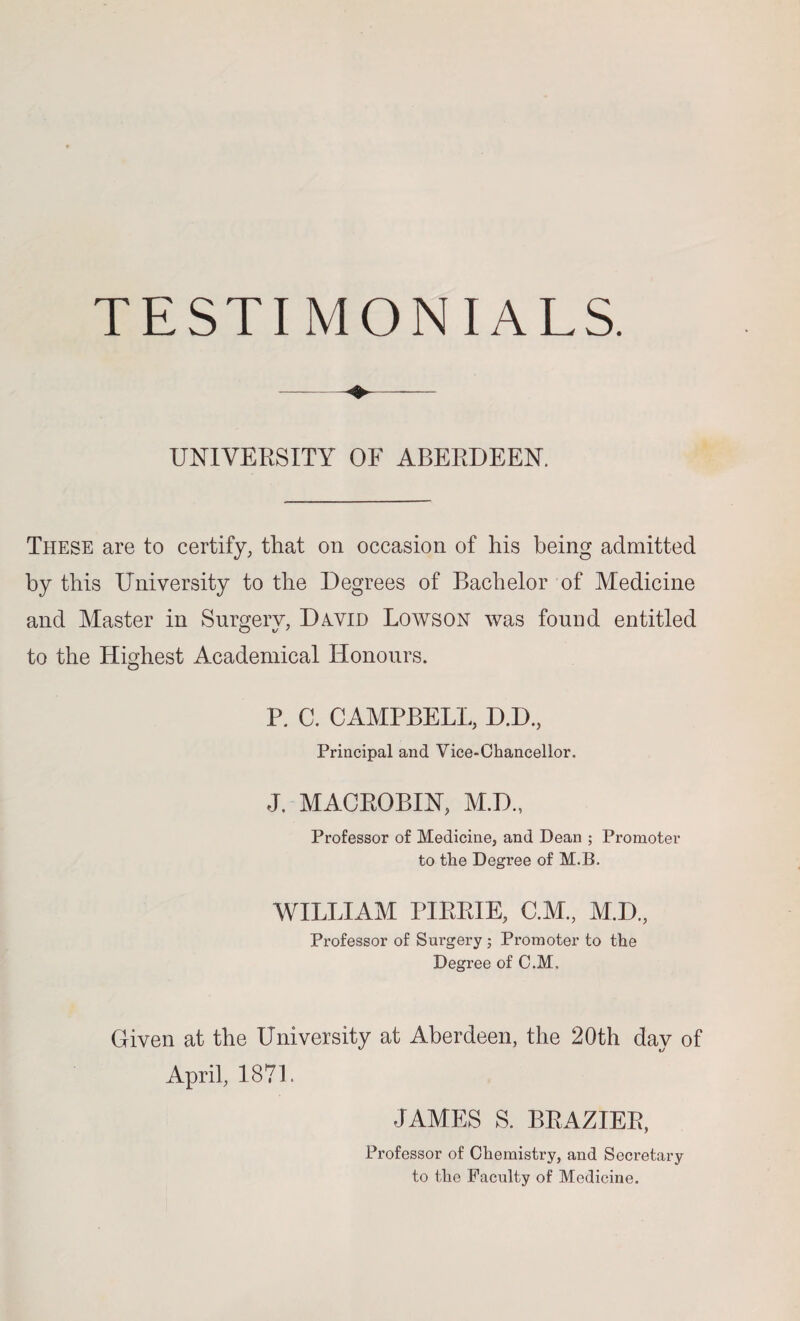 UNIVERSITY OF ABERDEEN. These are to certify, that on occasion of his being admitted by this University to the Degrees of Bachelor of Medicine and Master in Surgery, D^vid Lowson was found entitled to the Highest Academical Honours. P. C. CAMPBELL, D.D., Principal and Vice-Chancellor. J. MACROBIN, M.D., Professor of Medicine, and Dean ; Promoter to the Degree of M.B. WILLIAM PIRRIE, C.M., M.D., Professor of Surgery; Promoter to the Degree of C.M. Given at the University at Aberdeen, the 20th day of April, 1871. JAMES S. BRAZIER, Professor of Chemistry, and Secretary to the Faculty of Medicine.