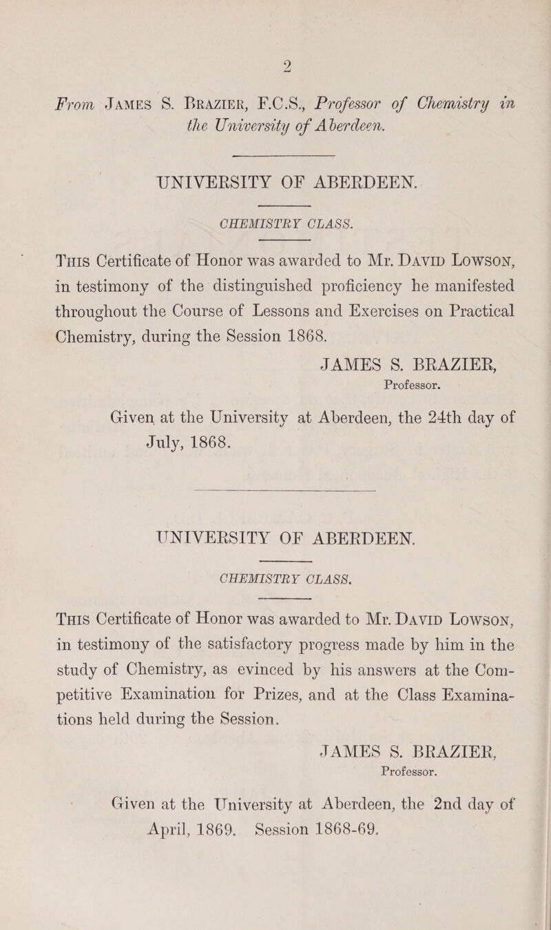 From James S. Brazier, F.C.S., Professor of Chemistry in the University of Aberdeen. UNIVERSITY OF ABERDEEN. CHEMISTRY CLASS. This Certificate of Honor was awarded to Mr. David Lowson, in testimony of the distinguished proficiency he manifested throughout the Course of Lessons and Exercises on Practical Chemistry, during the Session 1868. JAMES S. BRAZIER, Professor. Given at the University at Aberdeen, the 24th day of July, 1868. UNIVERSITY OF ABERDEEN CHEMISTRY CLASS. This Certificate of Honor was awarded to Mr. David Lowson, in testimony of the satisfactory progress made by him in the study of Chemistry, as evinced by his answers at the Com¬ petitive Examination for Prizes, and at the Class Examina¬ tions held during the Session. JAMES S. BRAZIER, Professor. Given at the University at Aberdeen, the 2nd day of April, 1869. Session 1868-69.