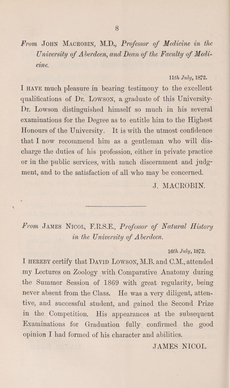 From John Macbobin, M.D., Professor of Medicine in the University of A berdeen, and Bean of the Faculty of Medi¬ cine. llth July, 1872. I have much pleasure in bearing testimony to the excellent qualifications of Dr. Lowson, a graduate of this University- Dr. Lowson distinguished himself so much in his several examinations for the Degree as to entitle him to the Highest Honours of the University. It is with the utmost confidence that I now recommend him as a gentleman who will dis¬ charge the duties of his profession, either in private practice or in the public services, with much discernment and judg¬ ment, and to the satisfaction of all who may be concerned. J. MACROBIN. From James Nicol, F.R.S.E., Professor of Natural History in the University of Aberdeen. 16th July, 1872. I hereby certify that David Lowson, M.B. and C.M., attended my Lectures on Zoology with Comparative Anatomy during the Summer Session of 1869 with great regularity, being never absent from the Class. He was a very diligent, atten¬ tive, and successful student, and rained the Second Prize in the Competition. His appearances at the subsequent Examinations for Graduation fully confirmed the good opinion I had formed of his character and abilities. JAMES NICOL