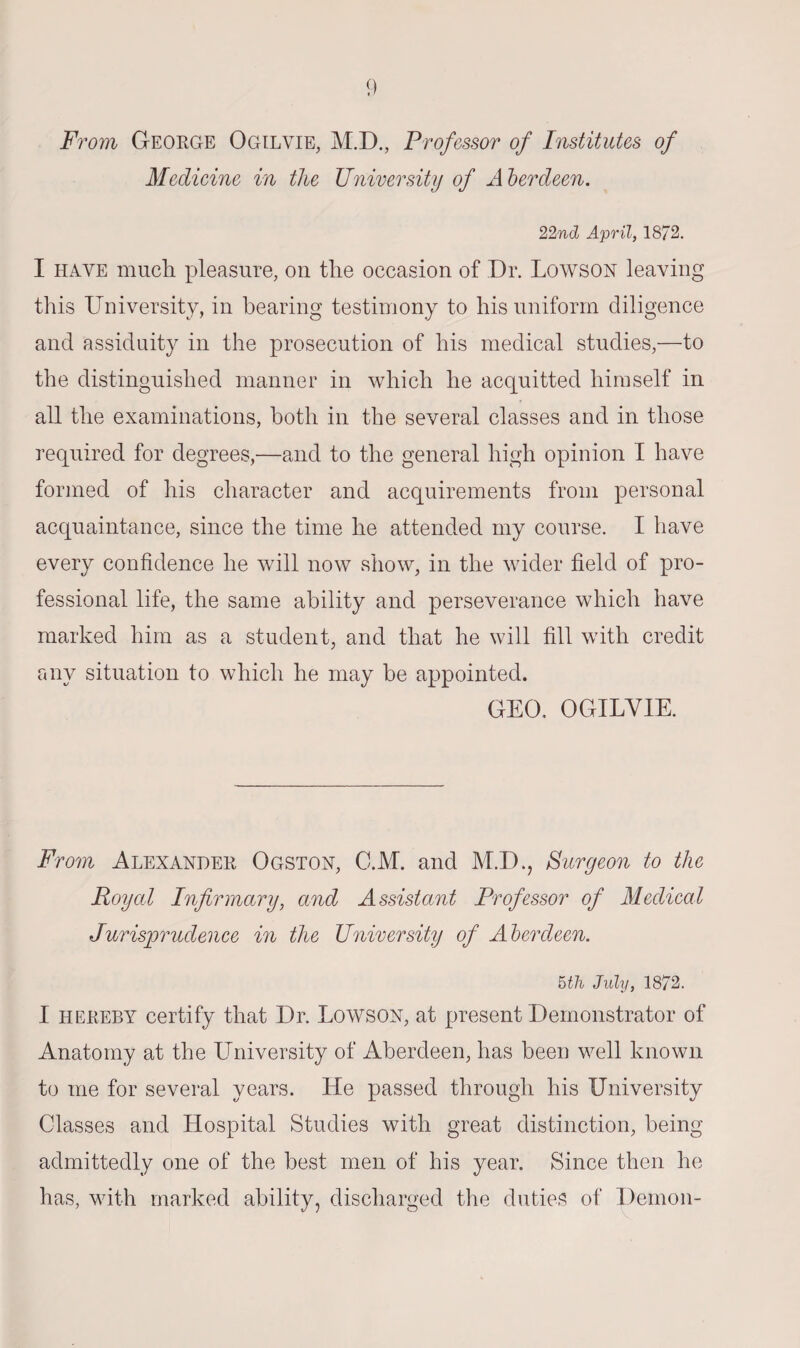 From George Ogilvie, M.D., Professor of Institutes of Medicine in the University of A berdeen. 22nd April, 1872. I have much pleasure, on the occasion of Dr. Lowson leaving this University, in bearing testimony to his uniform diligence and assiduity in the prosecution of his medical studies,—to the distinguished manner in which he acquitted himself in all the examinations, both in the several classes and in those required for degrees,—and to the general high opinion I have formed of his character and acquirements from personal acquaintance, since the time he attended my course. I have every confidence he will now show, in the wider field of pro¬ fessional life, the same ability and perseverance which have marked him as a student, and that he will fill with credit any situation to which he may be appointed. GEO. OGILVIE. From Alexander Ogston, C.M. and M.D., Surgeon to the Royal Infirmary, and Assistant Professor of Medical Jurisprudence in the University of Aberdeen. 5th July, 1872. I hereby certify that Dr. Lowson, at present Demonstrator of Anatomy at the Llniversity of Aberdeen, has been well known to me for several years. He passed through his University Classes and Hospital Studies with great distinction, being admittedly one of the best men of his year. Since then he has, with marked ability, discharged the duties of Demon-