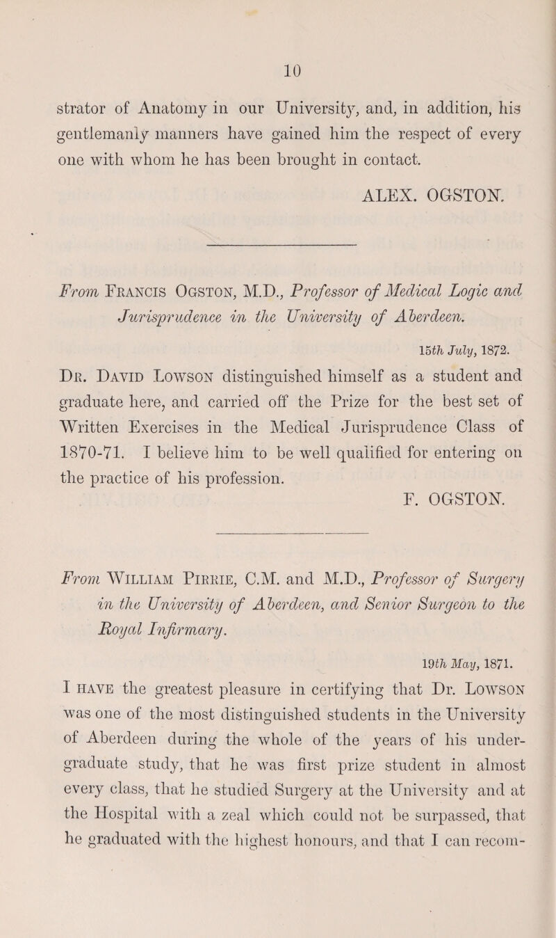 strator of Anatomy in onr University, and, in addition, his gentlemanly manners have gained him the respect of every one with whom he has been brought in contact. ALEX. OGSTOK From Francis Ogston, M.D., Professor of Medical Logic and Jurisprudence in the University of Aberdeen. 15th July, 1872. Dr. David Lowson distinguished himself as a student and graduate here, and carried off the Prize for the best set of Written Exercises in the Medical Jurisprudence Class of 1870-71. I believe him to be well qualified for entering on the practice of his profession. F. OGSTOX. From William Pirrie, C.M. and M.D., Professor of Surgery in the University of Aberdeen, and Senior Surgeon to the Royal Infirmary. mil May, 1871. 1 have the greatest pleasure in certifying that Dr. Lowson was one of the most distinguished students in the University of Aberdeen during the whole of the years of his under¬ graduate study, that he was first prize student in almost every class, that he studied Surgery at the University and at the Hospital with a zeal which could not be surpassed, that he graduated with the highest honours, and that I can recoin-