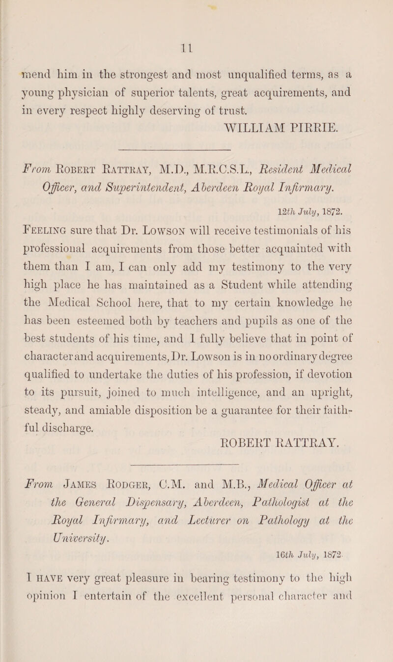 mend him in the strongest and most unqualified terms, as a young physician of superior talents, great acquirements, and in every respect highly deserving of trust. WILLIAM PIRRIE. From Robert Rattray, M.I)., M.R.C.S.L., Resident Medical Officer, and Superintendent, Aberdeen Royal Infirmary. 12th July, 1872. Reeling sure that Dr. Lowson will receive testimonials of his professional acquirements from those better acquainted with them than I am, I can only add my testimony to the very high place he has maintained as a Student while attending the Medical School here, that to my certain knowledge he has been esteemed both by teachers and pupils as one of the best students of his time, and 1 fully believe that in point of character and acquirements. Dr. Lowson is in no ordinary degree qualified to undertake the duties of his profession, if devotion to its pursuit, joined to much intelligence, and an upright, steady, and amiable disposition be a guarantee for their faith¬ ful discharge. ROBERT RATTRAY. From James Rodger, C.M. and M.B., Medical Officer at the General Dispensary, Aberdeen, Pathologist at the Royal Infirmary, and Lecturer on Pathology at the Uhirer sity. 16th July, 1872- 1 have very great pleasure in bearing testimony to the high opinion I entertain of the excellent personal character and