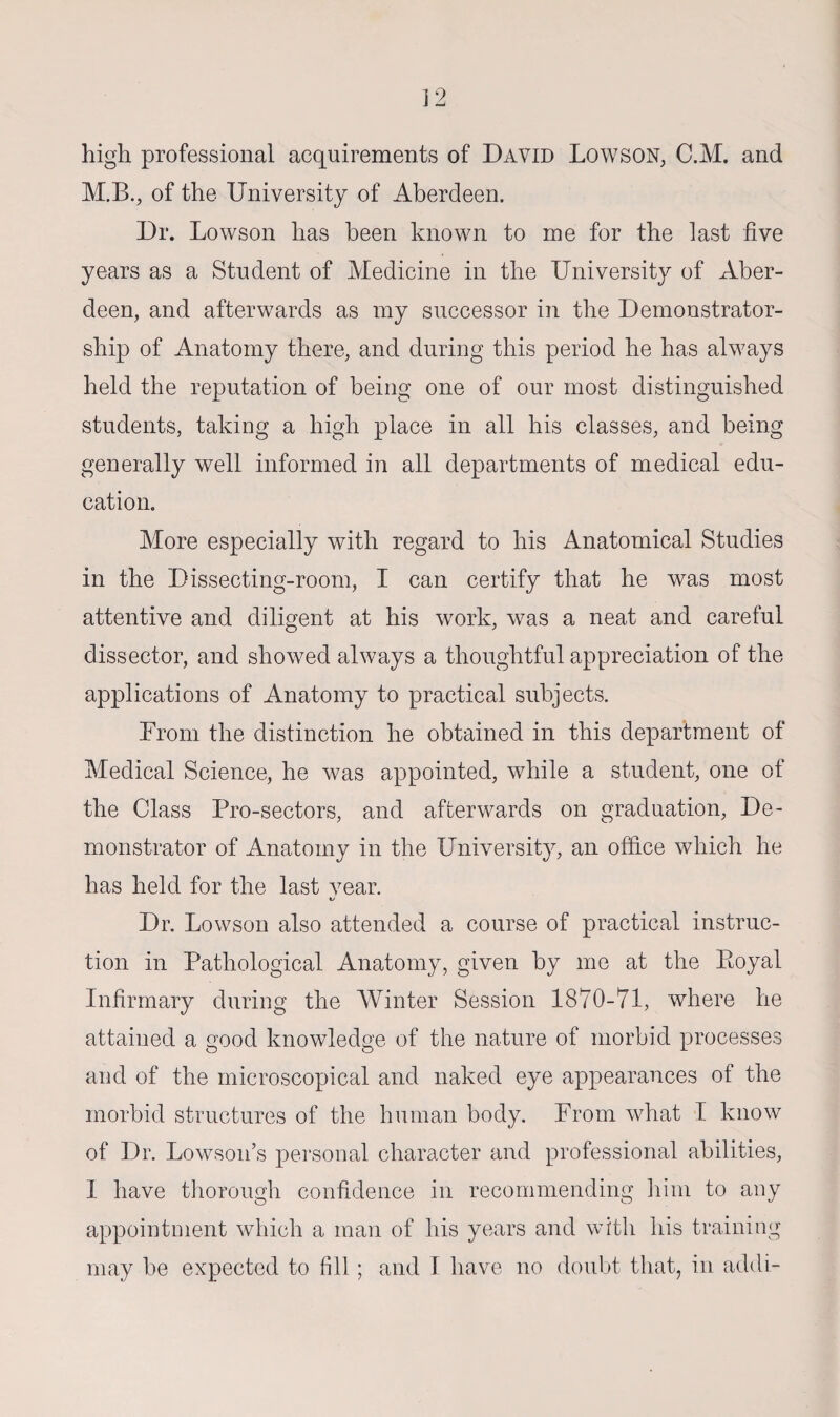 high professional acquirements of David Lowson, C.M. and M.B., of the University of Aberdeen. Dr. Lowson has been known to me for the last five years as a Student of Medicine in the University of Aber¬ deen, and afterwards as my successor in the Demonstrator¬ ship of Anatomy there, and during this period he has always held the reputation of being one of our most distinguished students, taking a high place in all his classes, and being generally well informed in all departments of medical edu¬ cation. More especially with regard to his Anatomical Studies in the Dissecting-room, I can certify that he was most attentive and diligent at his work, was a neat and careful dissector, and showed always a thoughtful appreciation of the applications of Anatomy to practical subjects. From the distinction he obtained in this department of Medical Science, he was appointed, while a student, one of the Class Pro-sectors, and afterwards on graduation, De¬ monstrator of Anatomy in the University, an office which he has held for the last year. Dr. Lowson also attended a course of practical instruc¬ tion in Pathological Anatomy, given by me at the Royal Infirmary during the Winter Session 1870-71, where he attained a good knowledge of the nature of morbid processes and of the microscopical and naked eye appearances of the morbid structures of the human body. From what I know of Dr. Lowson’s personal character and professional abilities, I have thorough confidence in recommending him to any appointment which a man of his years and with his training may be expected to fill ; and I have no doubt that, in addi-