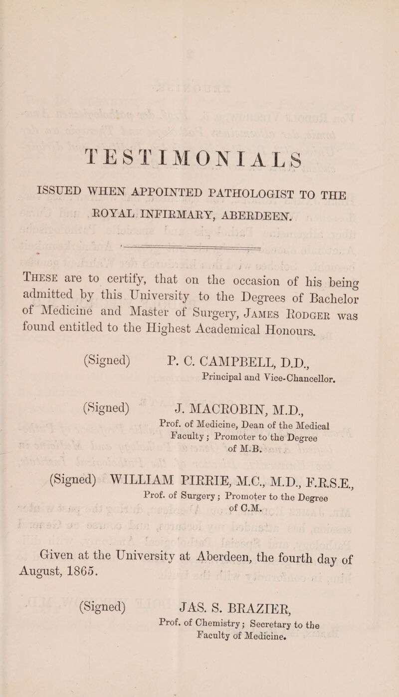T E S11MONIALS ISSUED WHEN APPOINTED PATHOLOGIST TO THE EOYAL INFIBMABY, ABEEDEEN. These are to certify, that on the occasion of his being admitted by this University to the Degrees of Bachelor of Medicine and Master of Surgery, James Dodger was found entitled to the Highest -Academical Honours. (Signed) P. C. CAMPBELL, D.D., Principal and Vice-Chancellor. (Signed) J. MACBOBIN, M.D,, Prof, of Medicine, Dean of the Medical Faculty Promoter to the Degree of M.B. (Signed) WILLIAM PIEEIE, M.C., M.D., E.E.S.E., Prof, of Surgery; Promoter to the Degree of C.M. Given at the University at Aberdeen, the fourth day of August, 1865. (Signed) JAS. S. BRAZIER, Prof, of Chemistry; Secretary to tie Faculty oif Medicine.