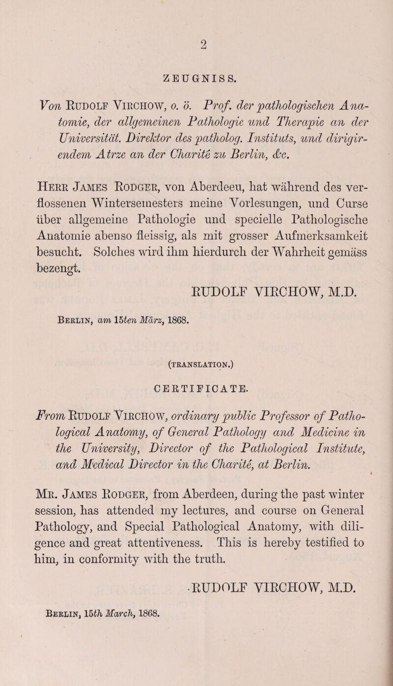 9 ZEUGNISS. Von Rudolf Virchow, o. d. Prof, der patliologischen Ana¬ tomic, der allgemeinen Pathologic und Therapie an dev Universitat. Direktor des patholog. Instituts, und dirigir- endern Atrze an der Charite zu Berlin, Ac. Herr James Rodger, von Aberdeen, liat wabrend des ver- flossenen Wintersemesters meine Vorlesnngen, nnd Curse uber allgemeine Patbologie und specielle Pathologische Anatomie abenso Heissig, als mit grosser Aufmerksarnkeit besucbt. Solches wird ibm bierdurcb der Wabrlieit gemass bezengt. RUDOLF VIRCHOW, M.D. Berlin, am 15ten Marz, 1868. (translation.) CERTIFICATE. From Rudolf Virchow, ordinary public Professor of Patho¬ logical Anatomy, of General Pathology and Medicine in the University, Director of the Pathological Institute, and Medical Director in the Charite, at Berlin. Mr. James Rodger, from Aberdeen, during tbe past winter session, bas attended my lectures, and course on General Pathology, and Special Pathological Anatomy, with dili¬ gence and great attentiveness. This is hereby testified to him, in conformity with the truth. -RUDOLF VIRCHOW, M.D. Berlin, M>th March, 1868.