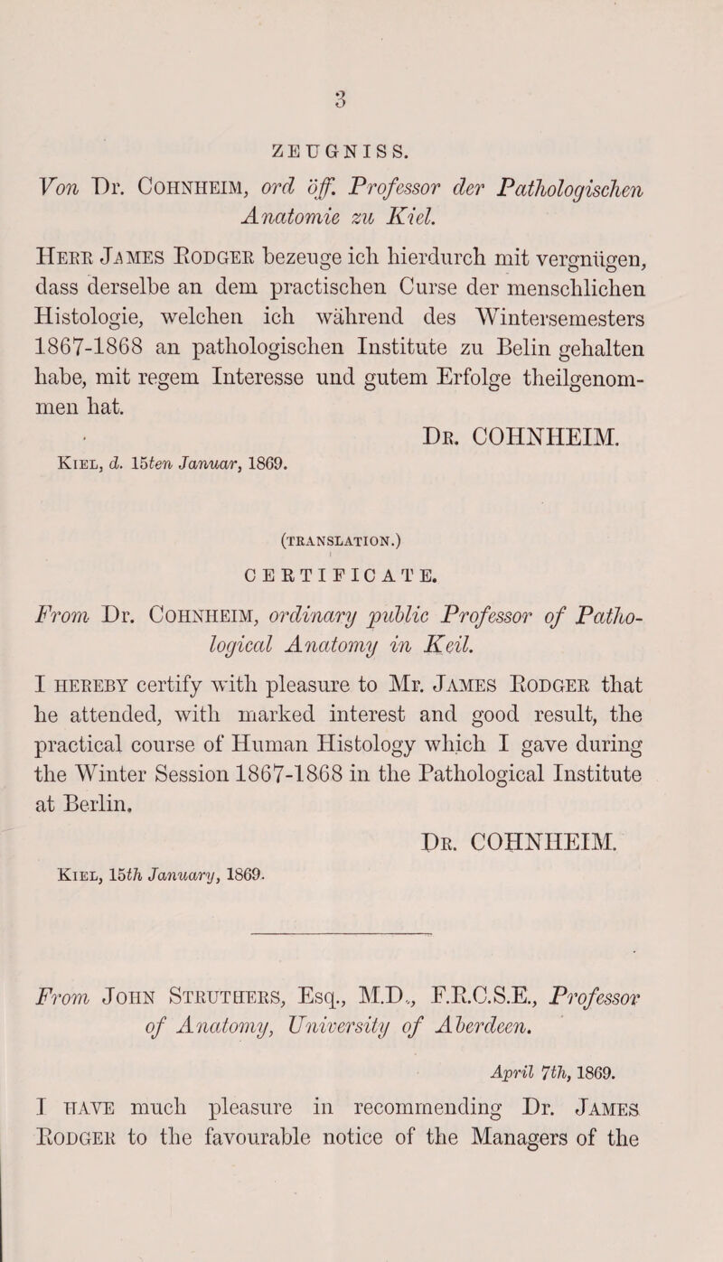 ZEUGNISS. Von Dr. Cohnheim, orcl off. Professor der Pathologischen Anatomie zu Kiel. Here J^mes Bodger bezeuge icli hierdurch mit vergniigen, class derselbe an dem practischen Curse der menscblichen Histologie, welchen ich wahrend des Wintersemesters 1867-1868 an pathologischen Institute zu Belin gehalten habe, mit regem Interesse und gutem Erfolge theilgenom- men hat. De. cohnheim. Kiel, d. 15ten Januar, 1869. (translation.) | CERTIFICATE. From Dr. Cohnheim, ordinary public Professor of Patho¬ logical Anatomy in Keil. I heeeby certify with pleasure to Mr. James Bodger that he attended, with marked interest and good result, the practical course of Human Histology which I gave during the Winter Session 1867-1868 in the Pathological Institute at Berlin. De. COHNHEIM. Kiel, 15th January, 1869. From John Struthees, Esq., M.D,, F.B.C.S.E., Professor of Anatomy, University of Aberdeen. April 7th, 1869. I have much pleasure in recommending Dr. James Bodgee to the favourable notice of the Managers of the