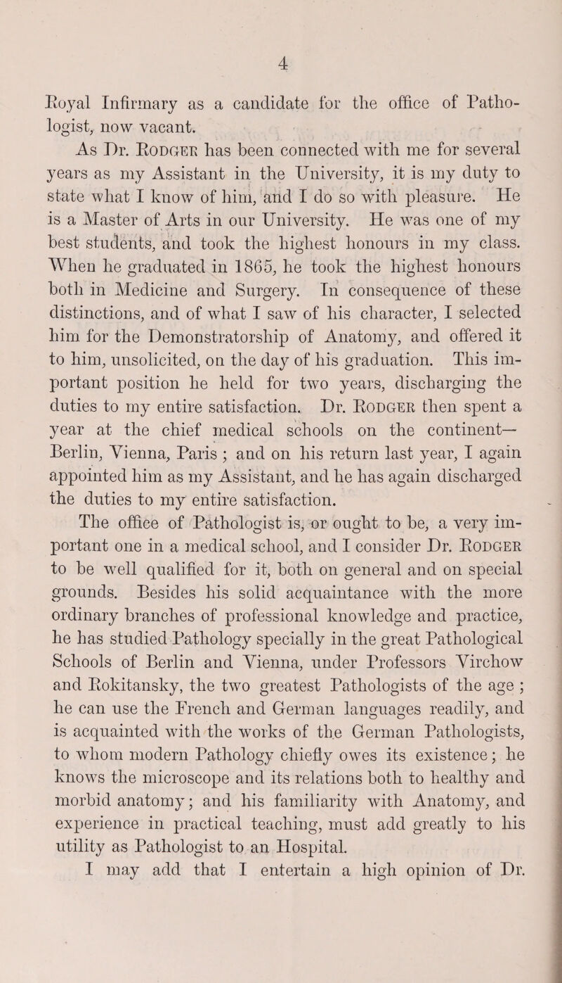 Royal Infirmary as a candidate for the office of Patho¬ logist, now vacant. As Dr. Rodger has been connected with me for several years as my Assistant in the University, it is my duty to state what I know of him, and I do so with pleasure. He is a Master of Arts in our University. He was one of my best students, and took the highest honours in my class. When he graduated in 1865, he took the highest honours both in Medicine and Surgery. In consequence of these distinctions, and of what I saw of his character, I selected him for the Demonstratorship of Anatom}^ and offered it to him, unsolicited, on the day of his graduation. This im¬ portant position he held for two years, discharging the duties to my entire satisfaction. Dr. Rodger then spent a year at the chief medical schools on the continent— Berlin, Vienna, Paris ; and on his return last year, I again appointed him as my Assistant, and he has again discharged the duties to my entire satisfaction. The office of Pathologist is, or ought to be, a very im¬ portant one in a medical school, and I consider Dr. Rodger to be well qualified for it, both on general and on special grounds. Besides his solid acquaintance with the more ordinary branches of professional knowledge and practice, he has studied Pathology specially in the great Pathological Schools of Berlin and Vienna, under Professors Virchow and Rokitansky, the two greatest Pathologists of the age ; he can use the Prench and German languages readily, and is acquainted with the works of the German Pathologists, to whom modern Pathology chiefly owes its existence; he knows the microscope and its relations both to healthy and morbid anatomy; and his familiarity with Anatomy, and experience in practical teaching, must add greatly to his utility as Pathologist to an Hospital. I may add that I entertain a high opinion of Dr.