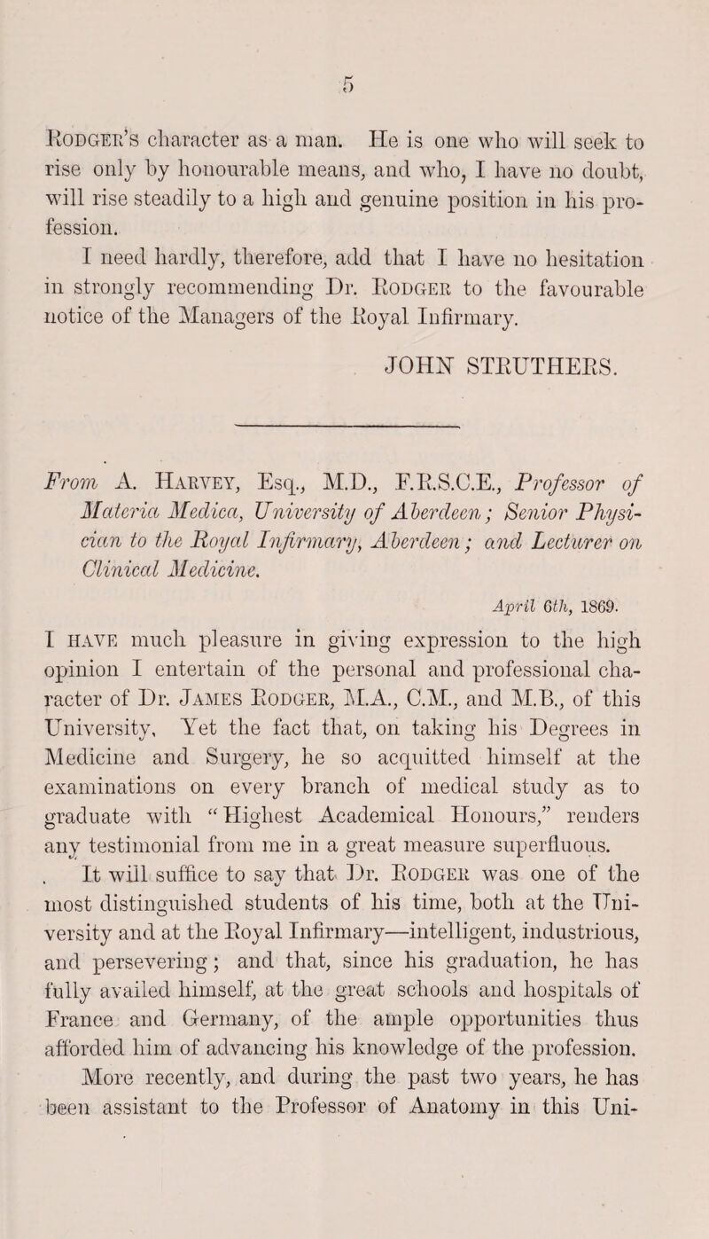 Rodger’s character as a man. He is one who will seek to rise only by honourable means, and who, I have no doubt, will rise steadily to a high and genuine position in his pro¬ fession. I need hardly, therefore, add that I have no hesitation in strongly recommending Dr. Rodger to the favourable notice of the Managers of the Royal Infirmary. JOHN STRUTHERS. From A. Harvey, Esq., M.D., E.R.S.C.E., Professor of Materia Medico,, University of Aberdeen; Senior Physi¬ cian to the Royal Infirmary, Aberdeen; and Lecturer on Cliniccd Medicine. April 6th, 1869. I have much pleasure in giving expression to the high opinion I entertain of the personal and professional cha¬ racter of Dr. James Rodger, M.A., C.M., and M.B., of this University, Yet the fact that, on taking his Degrees in Medicine and Surgery, he so acquitted himself at the examinations on every branch of medical study as to graduate with “ Highest Academical Honours,” renders any testimonial from me in a great measure superfluous. It will suffice to sav that Dr. Rodger was one of the * %j most distinguished students of his time, both at the Uni¬ versity and at the Royal Infirmary—intelligent, industrious, and persevering; and that, since his graduation, he has fully availed himself, at the great schools and hospitals of France and Germany, of the ample opportunities thus afforded him of advancing his knowledge of the profession. More recently, and during the past two years, he has been assistant to the Professor of Anatomy in this Uni-