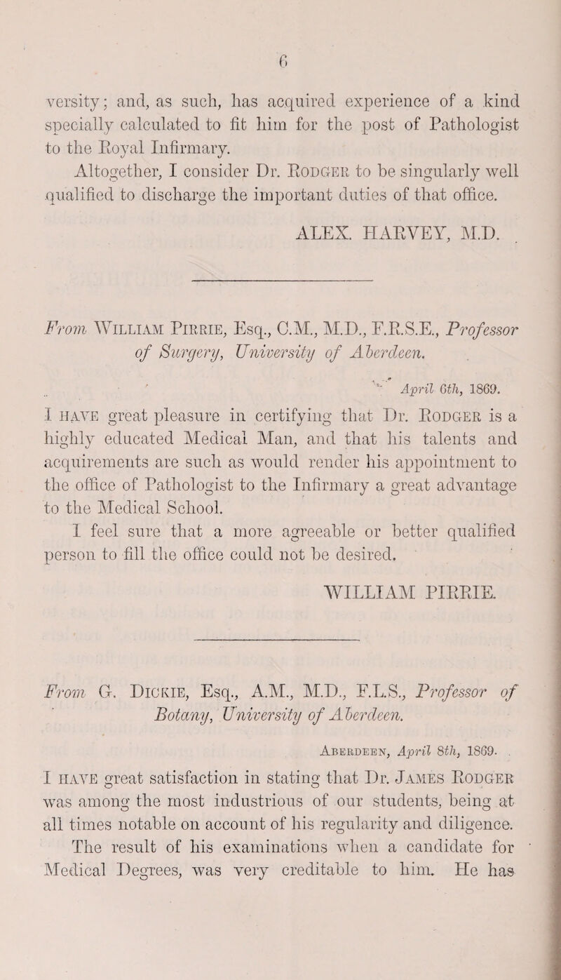 versity; and, as such, has acquired experience of a kind specially calculated to fit him for the post of Pathologist to the Royal Infirmary. Altogether, I consider Dr. Rodger to be singularly well qualified to discharge the important duties of that office. ALEX. HARVEY, M.D. From William Pirrie, Esq., C.M., M.D., F.R.S.E., Professor of Surgery, University of Aberdeen. ' April 6tli, 1869. I have great pleasure in certifying that Dr. Rodger is a highly educated Medical Man, and that his talents and acquirements are such as would render his appointment to the office of Pathologist to the Infirmary a great advantage to the Medical School. I feel sure that a more agreeable or better qualified person to fill the office could not be desired. WILLIAM PIRRIE. From G. Dickie, Esq., A.M., M.D., E.L.S., Professor of Botany, University of Aberdeen. Aberdeen, April 8th, 1869. . I have great satisfaction in stating that Dr. James Rodger was among; the most industrious of our students, being at all times notable on account of his regularity and diligence. The result of his examinations when a candidate for Medical Degrees, was very creditable to him. He has