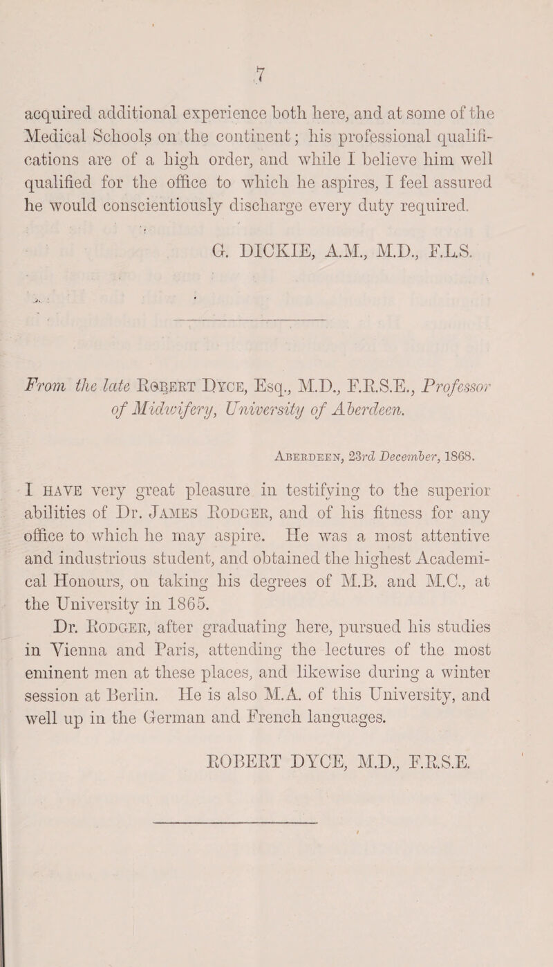 acquired additional experience both here, and at some of the Medical Schools on the continent; his professional qualifi¬ cations are of a high order, and while I believe him well qualified for the office to which he aspires, I feel assured he would conscientiously discharge every duty required. G. DICKIE, A.M., M.D., E.L.S. From the late Egbert Dyce, Esq., M.D., F.E.S.E., Professor of Midwifery, University of Aberdeen. Aberdeen, 23rd December, 1868. I have very great pleasure in testifying to the superior abilities of Dr. James Eodger, and of his fitness for any offi.ee to which he may aspire. He was a most attentive and industrious student, and obtained the highest Academi¬ cal Honours, on taking his degrees of M.B. and M.C., at the University in 1865. Dr. Eodger, after graduating here, pursued his studies in Vienna and Paris, attending the lectures of the most eminent men at these places, and likewise during a winter session at Berlin. Pie is also M.A. of this University, and well up in the German and French languages. EOBEET DYCE, M.D., E.E.S.E.