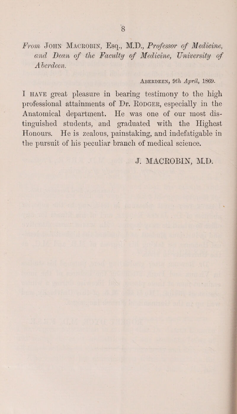 From John Macrobin, Esq., M.D., Professor of Medicine, and Dean of the Faculty of Medicine, University of A berdeen. Aberdeen, 9th April, 1869. I have great pleasure in bearing testimony to the high professional attainments of Dr. Rodger, especially in the Anatomical department. He was one of our most dis¬ tinguished students, and graduated with the Highest Honours. He is zealous, painstaking, and indefatigable in the pursuit of his peculiar branch of medical science. J. MACROBIN, M.D.