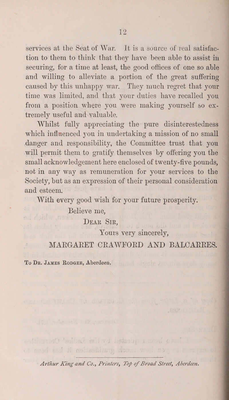 services at the Seat of War. It is a source of real satisfac¬ tion to them to think that they have been able to assist in securing, for a time at least, the good offices of one so able and willing to alleviate a portion of the great suffering caused by this unhappy war. They much regret that your time was limited, and that your duties have recalled you from a position where you were making yourself so ex¬ tremely useful and valuable. Whilst fully appreciating the pure disinterestedness which influenced you in undertaking a mission of no small danger and responsibility, the Committee trust that you will permit them to gratify themselves by offering you the small acknowledgement here enclosed of twenty-five pounds, not in any way as remuneration for your services to the Society, but as an expression of their personal consideration and esteem. With every good wish for your future prosperity. Believe me, Dear, Sir, Yours very sincerely, MARGARET CRAWEORD AND BALCARRES. To Dr. James Rodger, Aberdeen. Arthur King and Co., Printers, Top of Broad Street, Aberdeen.