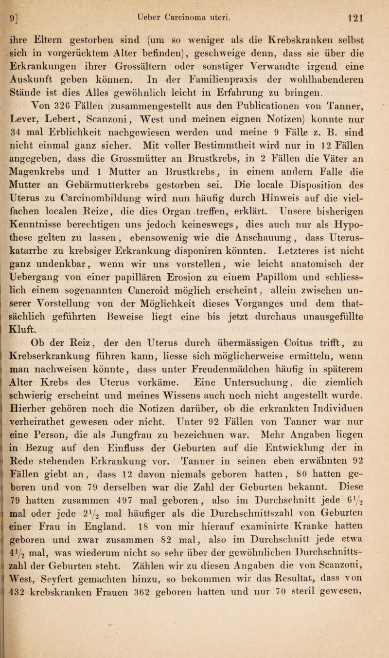 r.yi ihre Eltern gestorben sind (um so weniger als die Krebskranken selbst sich in vorgerücktem Alter befinden), geschweige denn, dass sie über die Erkrankungen ihrer Grossältern oder sonstiger Verwandte irgend eine Auskunft geben können. In der Familienpraxis der wohlhabenderen Stände ist dies Alles gewöhnlich leicht in Erfahrung zu bringen. Von 326 Fällen (zusammengestellt aus den Publicationen von Tanner, Lever, Lebert, Scanzoni, West und meinen eignen Notizen) konnte nur 34 mal Erblichkeit nachgewiesen werden und meine 9 Fälle z. B. sind nicht einmal ganz sicher. Mit voller Bestimmtheit wird nur in 12 Fällen angegeben, dass die Grossmütter an Brustkrebs, in 2 Fällen die Väter an Magenkrebs und 1 Mutter an Brustkrebs, in einem andern Falle die Mutter an Gebärmutterkrebs gestorben sei. Die locale Disposition des Uterus zu Carcinombildung wird nun häufig durch Hinweis auf die viel¬ fachen localen Beize, die dies Organ treffen, erklärt. Unsere bisherigen Kenntnisse berechtigen uns jedoch keineswegs, dies auch nur als Hypo¬ these gelten zu lassen, ebensowenig wie die Anschauung, dass Uterus¬ katarrhe zu krebsiger Erkrankung disponiren könnten. Letzteres ist nicht ganz undenkbar, wenn wir uns vorstellen, wie leicht anatomisch der Uebergang von einer papillären Erosion zu einem Papillom und schliess¬ lich einem sogenannten Cancroid möglich erscheint, allein zwischen un¬ serer Vorstellung von der Möglichkeit dieses Vorganges und dem that- sächlich geführten Beweise liegt eine bis jetzt durchaus unausgefüllte Kluft. Ob der Beiz, der den Uterus durch übermässigen Coitus trifft, zu Krebserkrankung führen kann, Hesse sich möglicherweise ermitteln, wenn man nachweisen könnte, dass unter Freudenmädchen häufig in späterem Alter Krebs des Uterus vorkäme. Eine Untersuchung, die ziemlich schwierig erscheint und meines Wissens auch noch nicht angestellt wurde. Hierher gehören noch die Notizen darüber, ob die erkrankten Individuen | verheirathet gewesen oder nicht. Unter 92 Fällen von Tanner war nur 1 eine Person, die als Jungfrau zu bezeichnen war. Mehr Angaben liegen in Bezug auf den Einfluss der Geburten auf die Entwicklung der in Bede stehenden Erkrankung vor. Tanner in seinen ehen erwähnten 92 Fällen giebt an, dass 12 davon niemals geboren batten, 80 hatten ge- : boren und von 79 derselben war die Zahl der Geburten bekannt. Diese 79 hatten zusammen 497 mal geboren, also im Durchschnitt jede 6j/2 mal oder jede 21/2 mal häufiger als die Durchschnittszahl von Gehurten einer Frau in England. 18 von mir hierauf examinirte Kranke hatten geboren und zwar zusammen 82 mal, also im Durchschnitt jede etwa 41/2 mal, was wiederum nicht so sehr über der gewöhnlichen Durchschnitts¬ zahl der Geburten steht. Zählen wir zu diesen Angaben die von Scanzoni, ) West, Seyfert gemachten hinzu, so bekommen wir das Besultat, dass von \ 432 krebskranken Frauen 362 geboren hatten und nur 70 steril gewesen,