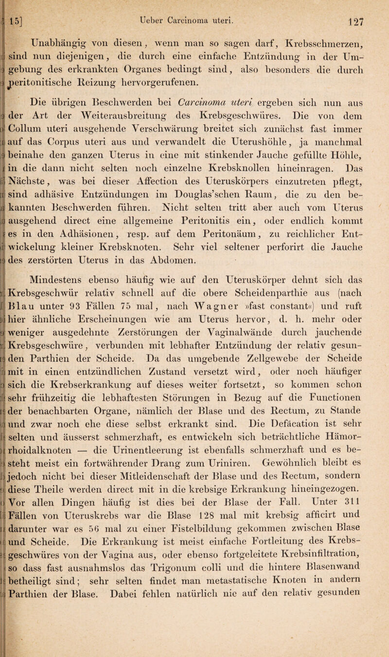 ’i Unabhängig von diesen; wenn man so sagen darf, Krebssehmerzen, ;.j sind nun diejenigen, die durch eine einfache Entzündung in der Um¬ gebung des erkrankten Organes bedingt sind, also besonders die durch jperitoni tische Heizung hervorgerufenen. Die übrigen Beschwerden bei Carcinoma uteri ergeben sich nun aus der Art der Weiterausbreitung des Krebsgeschwüres. Die von dem Collum uteri ausgehende Verschwärung breitet sich zunächst fast immer auf das Corpus uteri aus und verwandelt die Uterushöhle, ja manchmal beinahe den ganzen Uterus in eine mit stinkender Jauche gefüllte Höhle, in die dann nicht selten noch einzelne Krebsknollen hineinragen. Das Nächste, was bei dieser Affection des Uteruskörpers einzutreten pflegt, sind adhäsive Entzündungen im Douglas’schen Baum, die zu den be¬ kannten Beschwerden führen. Nicht selten tritt aber auch vom Uterus ausgehend direct eine allgemeine Peritonitis ein, oder endlich kommt es in den Adhäsionen, resp. auf dem Peritonäum, zu reichlicher Ent¬ wickelung kleiner Krebsknoten. Sehr viel seltener perforirt die Jauche des zerstörten Uterus in das Abdomen. Mindestens ebenso häufig wie auf den Uteruskörper dehnt sich das Krebsgeschwür relativ schnell auf die obere Scheidenparthie aus (nach Blau unter 93 Fällen 75 mal, nach Wagner »fast constant«) und ruft hier ähnliche Erscheinungen wie am Uterus hervor, d. h. mehr oder weniger ausgedehnte Zerstörungen der Vaginalwände durch jauchende Krebsgeschwüre ; verbunden mit lebhafter Entzündung der relativ gesun¬ den Parthien der Scheide. Da das umgebende Zellgewebe der Scheide mit in einen entzündlichen Zustand versetzt wird, oder noch häufiger sich die Krebserkrankung auf dieses weiter fortsetzt, so kommen schon sehr frühzeitig die lebhaftesten Störungen in Bezug auf die Functionen der benachbarten Organe, nämlich der Blase und des Rectum, zu Stande und zwar noch ehe diese selbst erkrankt sind. Die Defäcation ist sehr selten und äusserst schmerzhaft, es entwickeln sich beträchtliche Hämor¬ rhoidalknoten — die Urinentleerung ist ebenfalls schmerzhaft und es be¬ steht meist ein fortwährender Drang zum Uriniren. Gewöhnlich bleibt es jedoch nicht bei dieser Mitleidenschaft der Blase und des Rectum, sondern diese Theile werden direct mit in die krebsige Erkrankung hineingezogen. Vor allen Dingen häufig ist dies bei der Blase der Fall. Unter 311 Fällen von Uteruskrebs war die Blase 128 mal mit krebsig afficirt und darunter war es 56 mal zu einer Fistelbildung gekommen zwischen Blase und Scheide. Die Erkrankung ist meist einfache Fortleitung des Krebs¬ geschwüres von der Vagina aus, oder ebenso fortgeleitete Krebsinfiltration, so dass fast ausnahmslos das Trigonuni colli und die hintere Blasenwand betheiligrt sind; sehr selten findet man metastatische Knoten in andern Parthien der Blase. Dabei fehlen natürlich nie auf den relativ gesunden o b