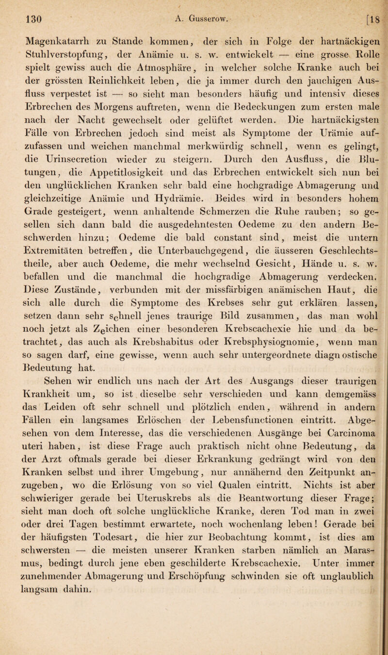 Magenkatarrh zu Stande kommen, der sich in Folge der hartnäckigen Stuhlverstopfung, der Anämie u. s. w. entwickelt — eine grosse Rolle spielt gewiss auch die Atmosphäre, in welcher solche Kranke auch bei der grössten Reinlichkeit leben, die ja immer durch den jauchigen Aus¬ fluss verpestet ist — so sieht man besonders häufig und intensiv dieses Erbrechen des Morgens auftreten, wenn die Bedeckungen zum ersten male nach der Nacht gewechselt oder gelüftet werden. Die hartnäckigsten Fälle von Erbrechen jedoch sind meist als Symptome der Urämie auf¬ zufassen und weichen manchmal merkwürdig schnell, wenn es gelingt, die Urinsecretion wieder zu steigern. Durch den Ausfluss, die Blu¬ tungen, die Appetitlosigkeit und das Erbrechen entwickelt sich nun bei den unglücklichen Kranken sehr bald eine hochgradige Abmagerung und gleichzeitige Anämie und Hydrämie. Beides wird in besonders hohem Grade gesteigert, wenn anhaltende Schmerzen die Ruhe rauben; so ge¬ sellen sich dann bald die ausgedehntesten Oedeme zu den andern Be¬ schwerden hinzu; Oedeme die bald constant sind, meist die untern Extremitäten betreffen, die Unterhauchgegend, die äusseren Geschlechts- theile, aber auch Oedeme, die mehr wechselnd Gesicht, Hände u. s. w. befallen und die manchmal die hochgradige Abmagerung verdecken. Diese Zustände, verbunden mit der missfärbigen anämischen Haut, die sich alle durch die Symptome des Krebses sehr gut erklären lassen, setzen dann sehr schnell jenes traurige Bild zusammen, das man wohl noch jetzt als Zeichen einer besonderen Krebscachexie hie und da be¬ trachtet, das auch als Krebshabitus oder Krebsphysiognomie, wenn man so sagen darf, eine gewisse, wenn auch sehr untergeordnete diagn ostische Bedeutung hat. Sehen wir endlich uns nach der Art des Ausgangs dieser traurigen Krankheit um, so ist dieselbe sehr verschieden und kann demgemäss das Leiden oft sehr schnell und plötzlich enden, während in andern Fällen ein langsames Erlöschen der Lebensfunctionen eintritt. Abge¬ sehen von dem Interesse, das die verschiedenen Ausgänge bei Carcinoma uteri haben, ist diese Frage auch praktisch nicht ohne Bedeutung, da der Arzt oftmals gerade bei dieser Erkrankung gedrängt wird von den Kranken selbst und ihrer Umgebung, nur annähernd den Zeitpunkt an¬ zugeben, wo die Erlösung von so viel Qualen eintritt. Nichts ist aber schwieriger gerade bei Uteruskrebs als die Beantwortung dieser Frage; sieht man doch oft solche unglückliche Kranke, deren Tod man in zwei oder drei Tagen bestimmt erwartete, noch wochenlang leben! Gerade bei der häufigsten Todesart, die hier zur Beobachtung kommt, ist dies am schwersten — die meisten unserer Kranken starben nämlich an Maras¬ mus, bedingt durch jene eben geschilderte Krebscachexie. Unter immer zunehmender Abmagerung und Erschöpfung schwinden sie oft unglaublich langsam dahin.