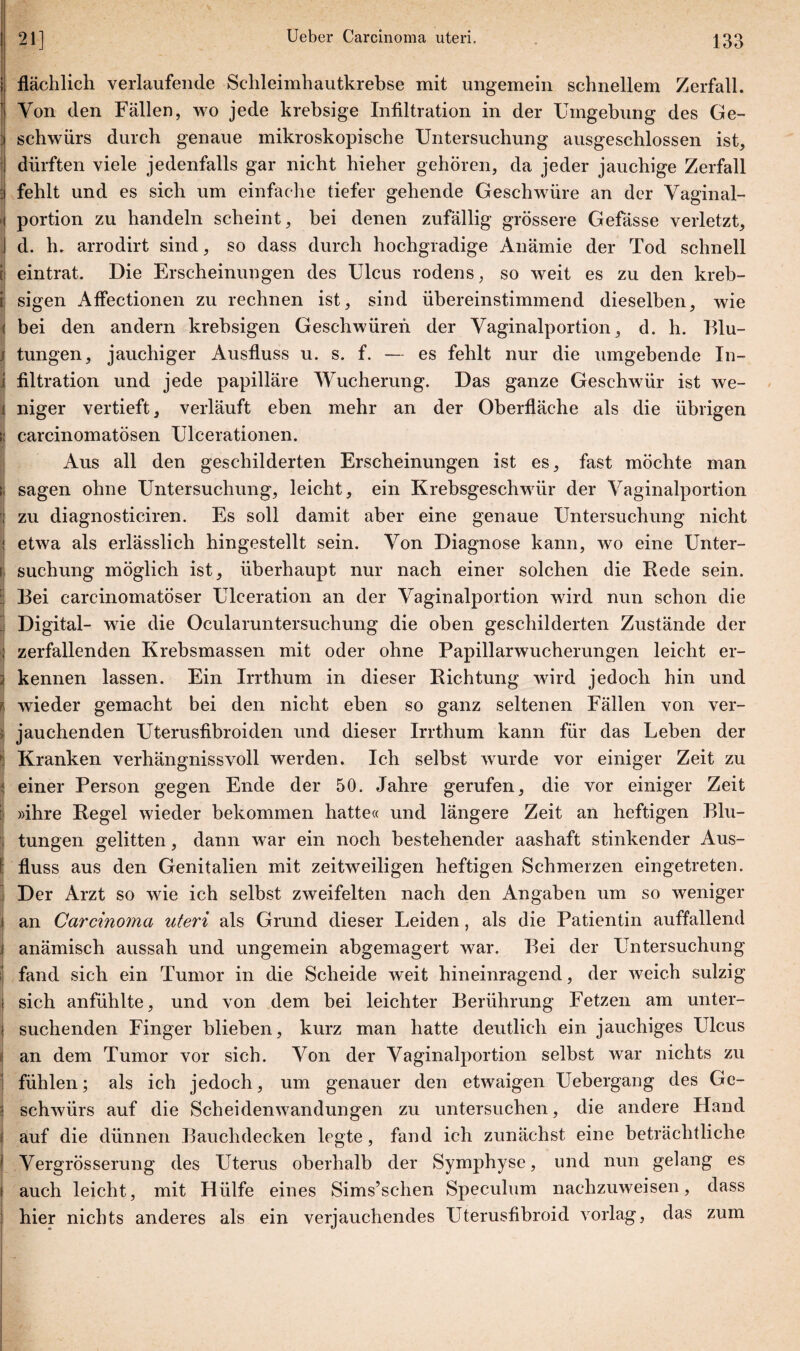 flächlich verlaufende Schleimhautkrebse mit ungemein schnellem Zerfall. Von den Fällen, wo jede krebsige Infiltration in der Umgehung des Ge¬ schwürs durch genaue mikroskopische Untersuchung ausgeschlossen ist, dürften viele jedenfalls gar nicht hieher gehören, da jeder jauchige Zerfall fehlt und es sich um einfache tiefer gehende Geschwüre an der Vaginal¬ portion zu handeln scheint, bei denen zufällig grössere Gefässe verletzt, d. h. arrodirt sind, so dass durch hochgradige Anämie der Tod schnell eintrat. Die Erscheinungen des Ulcus rodens, so weit es zu den kreb- sigen Affectionen zu rechnen ist, sind übereinstimmend dieselben, wie bei den andern krebsigen Geschwüren der Vaginalportion, d. h. Blu¬ tungen, jauchiger Ausfluss u. s. f. — es fehlt nur die umgehende In¬ filtration und jede papilläre Wucherung. Das ganze Geschwür ist we¬ niger vertieft, verläuft eben mehr an der Oberfläche als die übrigen carcinomatösen Ulcerationen. Aus all den geschilderten Erscheinungen ist es, fast möchte man sagen ohne Untersuchung, leicht, ein Krebsgeschwür der Vaginalportion zu diagnosticiren. Es soll damit aber eine genaue Untersuchung nicht etwa als erlässlich hingestellt sein. Von Diagnose kann, wo eine Unter¬ suchung möglich ist, überhaupt nur nach einer solchen die Bede sein. Bei carcinomatöser Ulceration an der Vaginalportion wird nun schon die Digital- wie die Ocularuntersuchung die oben geschilderten Zustände der zerfallenden Krebsmassen mit oder ohne Papillarwucherungen leicht er¬ kennen lassen. Ein Irrthum in dieser Dichtung wird jedoch hin und wieder gemacht bei den nicht eben so ganz seltenen Fällen von ver¬ jauchenden Uterusfibroiden und dieser Irrthum kann für das Leben der Kranken verhängnisvoll werden. Ich selbst wurde vor einiger Zeit zu einer Person gegen Ende der 50. Jahre gerufen, die vor einiger Zeit »ihre Kegel wieder bekommen hatte« und längere Zeit an heftigen Blu¬ tungen gelitten, dann war ein noch bestehender aashaft stinkender Aus¬ fluss aus den Genitalien mit zeitweiligen heftigen Schmerzen eingetreten. Der Arzt so wie ich selbst zweifelten nach den Angaben um so weniger an Carcino7na uteri als Grund dieser Leiden, als die Patientin auffallend anämisch aussah und ungemein abgemagert war. Bei der Untersuchung fand sich ein Tumor in die Scheide weit hineinragend, der weich sulzig sich anfühlte, und von dem bei leichter Berührung Fetzen am unter¬ suchenden Finger blieben, kurz man hatte deutlich ein jauchiges Ulcus an dem Tumor vor sich. Von der Vaginalportion selbst war nichts zu fühlen; als ich jedoch, um genauer den etwaigen Uebergang des Ge¬ schwürs auf die Scheidenwandungen zu untersuchen, die andere Hand auf die dünnen Bauchdecken legte, fand ich zunächst eine beträchtliche Vergrösserung des Uterus oberhalb der Symphyse, und nun gelang es auch leicht, mit Hülfe eines Sims’schen Speculum nachzuweisen, dass hier nichts anderes als ein verjauchendes Uterusfibroid vorlag, das zum