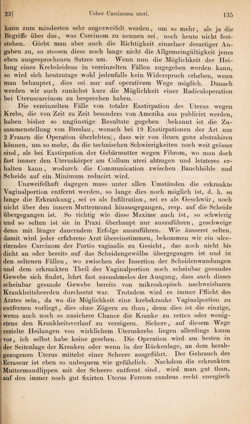 kann zum mindesten sehr angezweifelt werden, um so mehr, als ja die Begriffe über das, was Carcinom zu nennen sei, noch heute nicht fest¬ stehen. Giebt man aber auch die Richtigkeit einzelner derartiger An¬ gaben zu, so stossen diese noch lange nicht die Allgemeingültigkeit jenes eben ausgesprochenen Satzes um. Wenn nun die Möglichkeit der Hei- j lung eines Krebsleidens in vereinzelten Fällen zugegeben werden kann, ) so wird sich heutzutage wohl jedenfalls kein Widerspruch erheben, wenn c man behauptet, dies sei nur auf operativem Wege möglich. Danach ) werden wir auch zunächst kurz die Möglichkeit einer Radicaloperation bei Uterus carcinom zu besprechen haben. Die vereinzelten Fälle von totaler Exstirpation des Uterus wegen Krebs, die von Zeit zu Zeit besonders von Amerika aus publicirt werden, ; haben bisher so ungünstige Resultate gegeben (bekannt ist die Zu¬ sammenstellung von Breslau, wonach bei 19 Exstirpationen der Art nur 2 Frauen die Operation überlebten), dass wir von ihnen ganz abstrahiren können, um so mehr, da die technischen Schwierigkeiten noch weit grösser sind, als bei Exstirpation der Gebärmutter wegen Fibrom, wo man doch fast immer den Uteruskörper am Collum uteri abtragen und letzteres er- > halten kann, wodurch die Communication zwischen Bauchhöhle und > Scheide auf ein Minimum reducirt wird. Unzweifelhaft dagegen muss unter allen Umständen die erkrankte Vaginalportion entfernt werden, so lange dies noch möglich ist, d. h. so lange die Erkrankung, sei es als Infiltration, sei es als Geschwür, noch i nicht über den innern Muttermund hinausgegangen, resp. auf die Scheide I übergegangen ist. So richtig wie diese Maxime auch ist, so schwierig 3 und so selten ist sie in Praxi überhaupt nur auszuführen, geschweige 3 denn mit länger dauerndem Erfolge auszuführen. Wie äusserst selten, 3 damit wird jeder erfahrene Arzt übereinstimmen, bekommen wir ein ulce- [ rirendes Carcinom der Portio vaginalis zu Gesicht, das noch nicht bis j dicht an oder bereits auf das Scheidengewölbe übergegangen ist und in 3 den seltenen Fällen, wo zwischen der Insertion der Scheidenwandungen i und dem erkrankten Theil der Vaginalportion noch scheinbar gesundes | Gewebe sich findet, lehrt fast ausnahmslos der Ausgang, dass auch dieses 1 scheinbar gesunde Gewebe bereits von mikroskopisch nachweisbaren Krankheitsherden durchsetzt war. Trotzdem wird es immer Pflicht des [Arztes sein, da wo die Möglichkeit eine krebskranke Vaginalportion zu £ entfernen vorliegt, dies ohne Zögern zu thun, denn dies ist die einzige, i wenn auch noch so unsichere Chance die Kranke zu retten oder wenig¬ stens den Krankheitsverlauf zu verzögern. Sichere, auf diesem Wege erzielte Heilungen von wirklichem Uteruskrebs liegen allerdings kaum ^vor, ich selbst habe keine gesehen. Die Operation wird am besten in ; der Seitenlage der Kranken oder wenn in der Rückenlage, an dem herab- ! gezogenen Uterus mittelst einer Scheere ausgeführt. Der Gebrauch des Ecraseur ist eben so unbequem wie gefährlich. Nachdem die erkrankten Muttermundlippen mit der Scheere entfernt sind, wird man gut thun, auf den immer noch gut fixirten Uterus Ferrum candens recht energisch