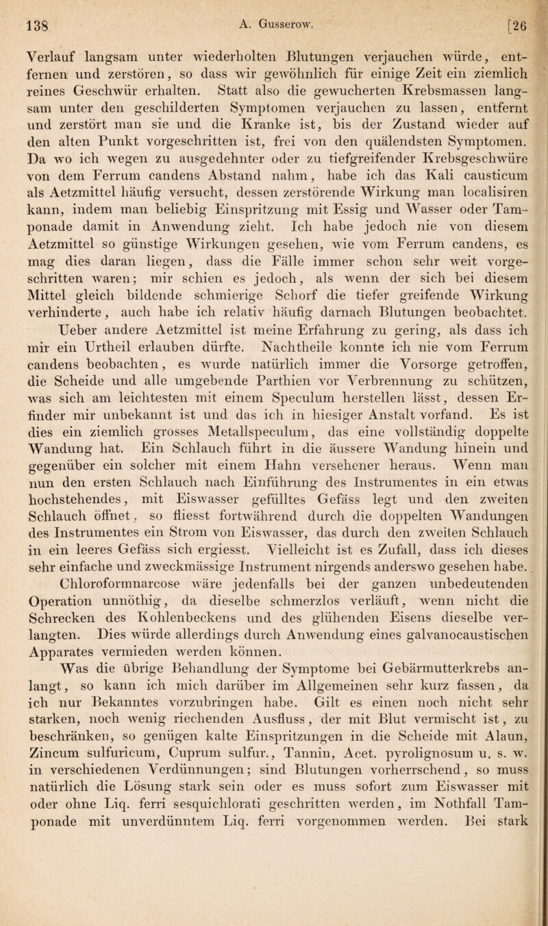 Verlauf langsam unter wiederholten Blutungen verjauchen würde, ent¬ fernen und zerstören, so dass wir gewöhnlich für einige Zeit ein ziemlich reines Geschwür erhalten. Statt also die gewucherten Krebsmassen lang¬ sam unter den geschilderten Symptomen verjauchen zu lassen, entfernt und zerstört man sie und die Kranke ist, bis der Zustand wieder auf den alten Punkt vorgeschritten ist, frei von den quälendsten Symptomen. Da wo ich wegen zu ausgedehnter oder zu tiefgreifender Krebsgeschwüre von dem Ferrum candens Abstand nahm, habe ich das Kali causticum als Aetzmittel häufig versucht, dessen zerstörende Wirkung man localisiren kann, indem man beliebig Einspritzung mit Essig und Wasser oder Tam¬ ponade damit in Anwendung zieht. Ich habe jedoch nie von diesem Aetzmittel so günstige Wirkungen gesehen, wie vom Ferrum candens, es mag dies daran liegen, dass die Fälle immer schon sehr weit vorge¬ schritten waren; mir schien es jedoch, als wenn der sich bei diesem Mittel gleich bildende schmierige Schorf die tiefer greifende Wirkung verhinderte, auch habe ich relativ häufig darnach Blutungen beobachtet. Ueber andere Aetzmittel ist meine Erfahrung zu gering, als dass ich mir ein Urtheil erlauben dürfte. Nachtheile konnte ich nie vom Ferrum candens beobachten, es wurde natürlich immer die Vorsorge getroffen, die Scheide und alle umgebende Parthien vor Verbrennung zu schützen, was sich am leichtesten mit einem Speculum hersteilen lässt, dessen Er¬ finder mir unbekannt ist und das ich in hiesiger Anstalt vorfand. Es ist dies ein ziemlich grosses Metallspeculum, das eine vollständig doppelte Wandung hat. Ein Schlauch führt in die äussere Wandung hinein und gegenüber ein solcher mit einem Hahn versehener heraus. Wenn man nun den ersten Schlauch nach Einführung des Instrumentes in ein etwas hochstehendes, mit Eiswasser gefülltes Gefäss legt und den zweiten Schlauch öffnet, so fliesst fortwährend durch die doppelten Wandungen des Instrumentes ein Strom von Eiswasser, das durch den zweiten Schlauch in ein leeres Gefäss sich ergiesst. Vielleicht ist es Zufall, dass ich dieses sehr einfache und zweckmässige Instrument nirgends anderswo gesehen habe. Chloroformnarcose wäre jedenfalls bei der ganzen unbedeutenden Operation unnöthig, da dieselbe schmerzlos verläuft, wenn nicht die Schrecken des Kohlenbeckens und des glühenden Eisens dieselbe ver¬ langten. Dies würde allerdings durch Anwendung eines galvanocaustischen Apparates vermieden werden können. Was die übrige Behandlung der Symptome hei Gebärmutterkrebs an¬ langt, so kann ich mich darüber im Allgemeinen sehr kurz fassen, da ich nur Bekanntes vorzubringen habe. Gilt es einen noch nicht sehr starken, noch wenig riechenden Ausfluss, der mit Blut vermischt ist, zu beschränken, so genügen kalte Einspritzungen in die Scheide mit Alaun, Zincum sulfuricum, Cuprum sulfur., Tannin, Acet. pyrolignosum u. s. w. in verschiedenen Verdünnungen; sind Blutungen vorherrschend, so muss natürlich die Lösung stark sein oder es muss sofort zum Eiswasser mit oder ohne Liq. ferri sesquichlorati geschritten werden, im Nothfall Tam¬ ponade mit unverdünntem Liq. ferri vorgenommen werden. Bei stark