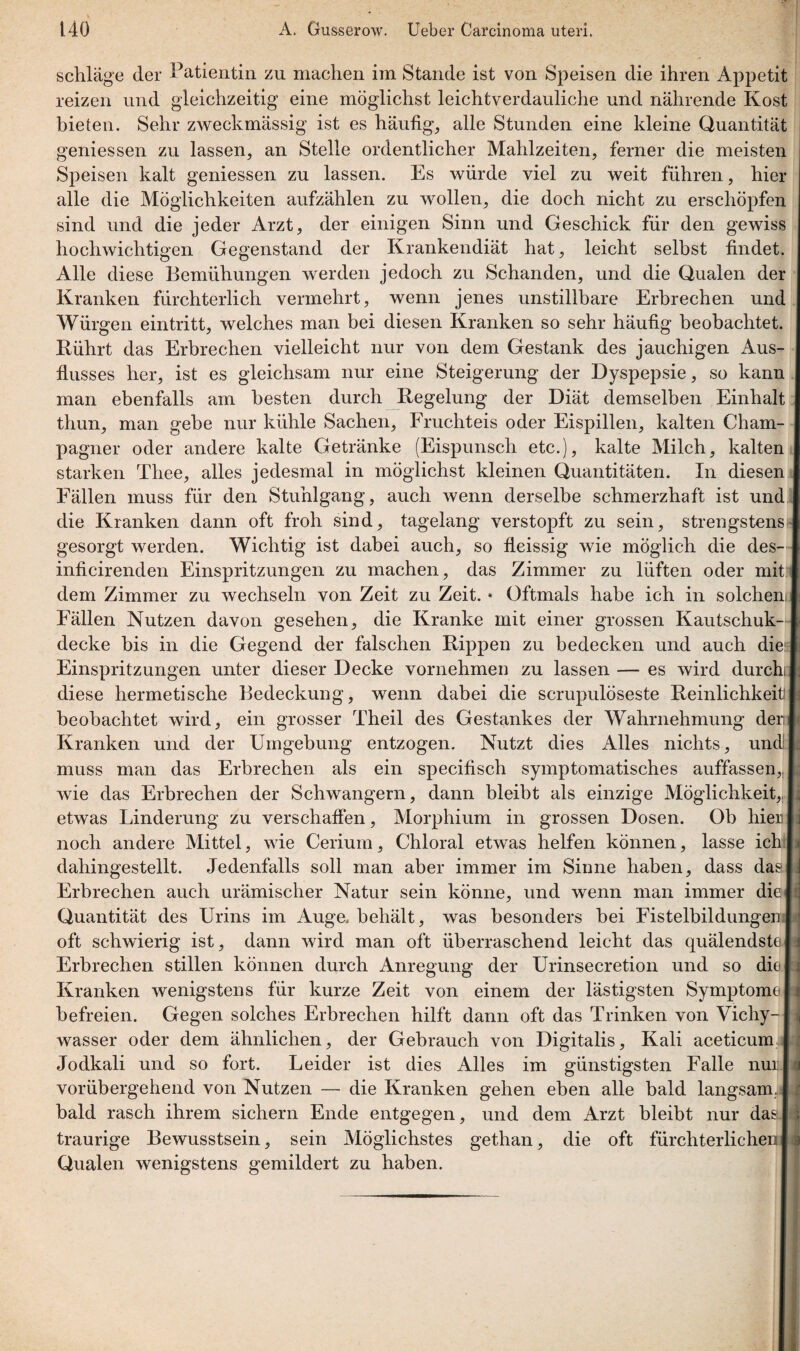 schlage der Patientin zu machen im Stande ist von Speisen die ihren Appetit reizen und gleichzeitig eine möglichst leichtverdauliche und nährende Kost bieten. Sehr zweckmässig ist es häufig, alle Stunden eine kleine Quantität gemessen zu lassen, an Stelle ordentlicher Mahlzeiten, ferner die meisten Speisen kalt gemessen zu lassen. Es würde viel zu weit führen, hic alle die Möglichkeiten aufzählen zu wollen, die doch nicht zu erschöpfe sind und die jeder Arzt, der einigen Sinn und Geschick für den gewis hochwichtigen Gegenstand der Krankendiät hat, leicht selbst findel Alle diese Bemühungen werden jedoch zu Schanden, und die Qualen de Kranken fürchterlich vermehrt, wenn jenes unstillbare Erbrechen un Würgen eintritt, welches man bei diesen Kranken so sehr häufig beobachtet Kührt das Erbrechen vielleicht nur von dem Gestank des jauchigen Aus flusses her, ist es gleichsam nur eine Steigerung der Dyspepsie, so kam man ebenfalls am besten durch Regelung der Diät demselben Einha] thun, man gebe nur kühle Sachen, Fruchteis oder Eispillen, kalten Cham pagner oder andere kalte Getränke (Eispunsch etc.), kalte Milch, kaltei starken Tliee, alles jedesmal in möglichst kleinen Quantitäten. In diese] Fällen muss für den Stuhlgang, auch wenn derselbe schmerzhaft ist um die Kranken dann oft froh sind, tagelang verstopft zu sein, strengsten gesorgt werden. Wichtig ist dabei auch, so fleissig wie möglich die des inficirenden Einspritzungen zu machen, das Zimmer zu lüften oder mi dem Zimmer zu wechseln von Zeit zu Zeit. * Oftmals habe ich in solche] Fällen Nutzen davon gesehen, die Kranke mit einer grossen Kautschuk decke bis in die Gegend der falschen Rippen zu bedecken und auch di Einspritzungen unter dieser Decke vornehmen zu lassen — es wird durd diese hermetische Bedeckung, wenn dabei die scrupulöseste Reinlichkei beobachtet wird, ein grosser Theil des Gestankes der Wahrnehmung de Kranken und der Umgebung entzogen. Nutzt dies Alles nichts, un< muss man das Erbrechen als ein specifisch symptomatisches auffassen wie das Erbrechen der Schwängern, dann bleibt als einzige Möglichkeit etwas Linderung zu verschaffen, Morphium in grossen Dosen. Ob liie noch andere Mittel, wie Cerium, Chloral etwas helfen können, lasse icl dahingestellt. Jedenfalls soll man aber immer im Sinne haben, dass da Erbrechen auch urämischer Natur sein könne, und wenn man immer di« Quantität des Urins im Auge, behält, was besonders bei Fistelbildungei oft schwierig ist, dann wird man oft überraschend leicht das quälendst« Erbrechen stillen können durch xAnregung der Urinsecretion und so di« Kranken wenigstens für kurze Zeit von einem der lästigsten Symptom« befreien. Gegen solches Erbrechen hilft dann oft das Trinken von Vichy- wasser oder dem ähnlichen, der Gebrauch von Digitalis, Kali aceticum Jodkali und so fort. Leider ist dies Alles im günstigsten Falle nui vorübergehend von Nutzen — die Kranken gehen eben alle bald langsam, bald rasch ihrem sichern Ende entgegen, und dem Arzt bleibt nur das traurige Bewusstsein, sein Möglichstes gethan, die oft fürchterlichen Qualen wenigstens gemildert zu haben.